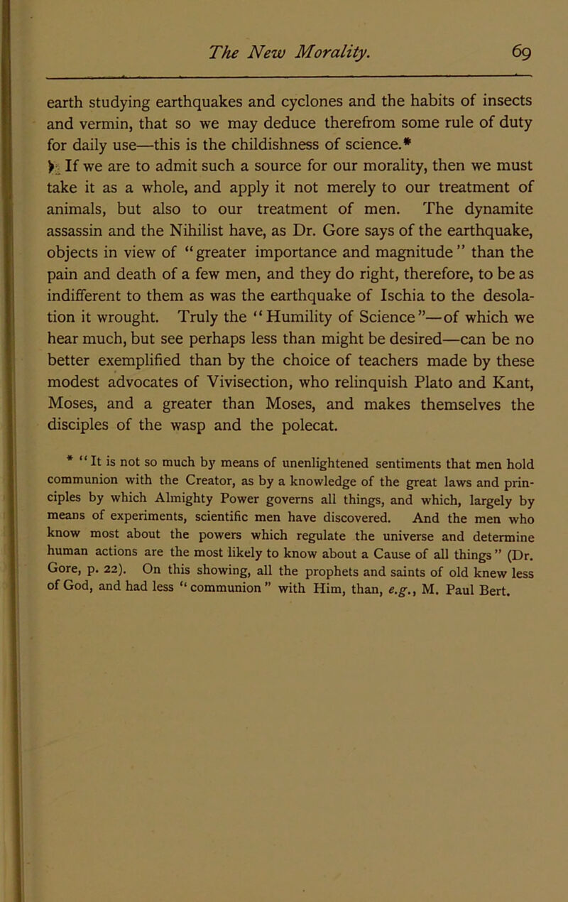 earth studying earthquakes and cyclones and the habits of insects and vermin, that so we may deduce therefrom some rule of duty for daily use—this is the childishness of science.* If we are to admit such a source for our morality, then we must take it as a whole, and apply it not merely to our treatment of animals, but also to our treatment of men. The dynamite assassin and the Nihilist have, as Dr. Gore says of the earthquake, objects in view of “greater importance and magnitude” than the pain and death of a few men, and they do right, therefore, to be as indifferent to them as was the earthquake of Ischia to the desola- tion it wrought. Truly the “Humility of Science”—of which we hear much, but see perhaps less than might be desired—can be no better exemplified than by the choice of teachers made by these modest advocates of Vivisection, who relinquish Plato and Kant, Moses, and a greater than Moses, and makes themselves the disciples of the wasp and the polecat. * “It is not so much b}' means of unenlightened sentiments that men hold communion with the Creator, as by a knowledge of the great laws and prin- ciples by which Almighty Power governs all things, and which, largely by means of experiments, scientific men have discovered. And the men who know most about the powers which regulate the universe and determine human actions are the most likely to know about a Cause of all things ” (Dr. Gore, p. 22). On this showing, all the prophets and saints of old knew less of God, and had less “ communion ” with Him, than, e.g., M. Paul Bert.
