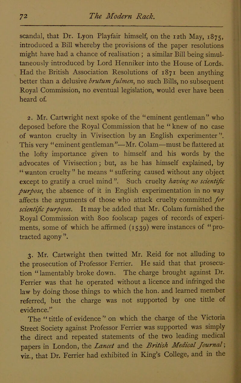 scandal, that Dr. Lyon Playfair himself, on the 12th May, 1875, introduced a Bill whereby the provisions of the paper resolutions might have had a chance of realisation ; a similar Bill being simul- taneously introduced by Lord Henniker into the House of Lords. Had the British Association Resolutions of 1871 been anything better than a delusive brutum fulmen, no such Bills, no subsequent Royal Commission, no eventual legislation, would ever have been heard of. 2. Mr. Cartwright next spoke of the “eminent gentleman” who deposed before the Royal Commission that he “ knew of no case of wanton cruelty in Vivisection by an English experimenter ”. This very “eminent gentleman”—Mr. Colam—must be flattered at the lofty importance given to himself and his words by the advocates of Vivisection •, but, as he has himself explained, by “wanton cruelty” he means “ suffering caused without any object except to gratify a cruel mind Such cruelty having no scientific purpose, the absence of it in English experimentation in no way affects the arguments of those who attack cruelty committed for scientific purposes. It may be added that Mr. Colam furnished the Royal Commission with 800 foolscap pages of records of experi- ments, some of which he affirmed (1539) were instances of “pro- tracted agony ”. 3. Mr. Cartwright then twitted Mr. Reid for not alluding to the prosecution of Professor Ferrier. He said that that prosecu- tion “lamentably broke down. The charge brought against Dr. Ferrier was that he operated without a licence and infringed the law by doing those things to which the hon. and learned member referred, but the charge was not supported by one tittle of evidence.” The “tittle of evidence” on which the charge of the Victoria Street Society against Professor Ferrier was supported was simply the direct and repeated statements of the two leading medical papers in London, the Lancet and the British Medical Journal', viz., that Dr. Ferrier had exhibited in King’s College, and in the