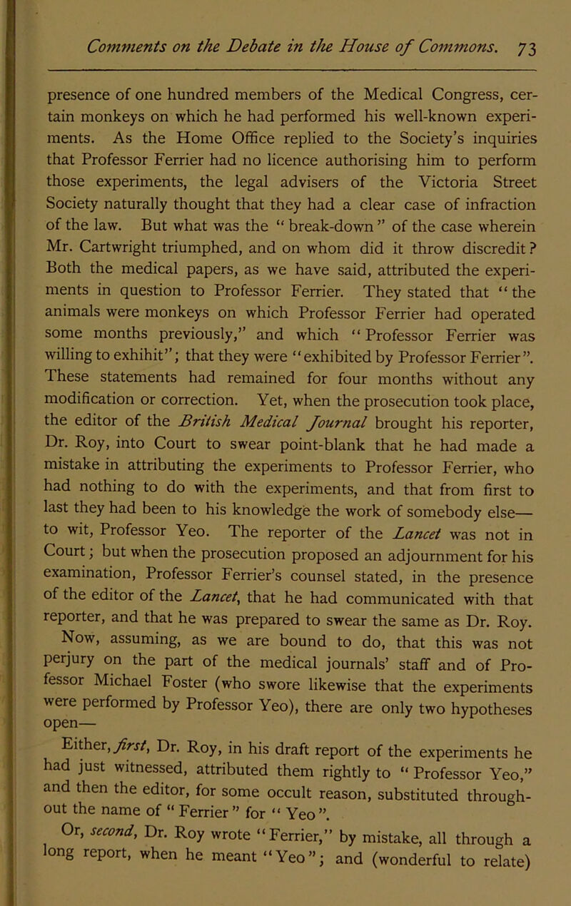 presence of one hundred members of the Medical Congress, cer- tain monkeys on which he had performed his well-known experi- ments. As the Home Office replied to the Society’s inquiries that Professor Ferrier had no licence authorising him to perform those experiments, the legal advisers of the Victoria Street Society naturally thought that they had a clear case of infraction of the law. But what was the “ break-down ” of the case wherein Mr. Cartwright triumphed, and on whom did it throw discredit ? Both the medical papers, as we have said, attributed the experi- ments in question to Professor Ferrier. They stated that “ the animals were monkeys on which Professor Ferrier had operated some months previously,” and which “Professor Ferrier was willing to exhibit”; that they were “exhibited by Professor Ferrier”. These statements had remained for four months without any modification or correction. Yet, when the prosecution took place, the editor of the British Medical Journal brought his reporter. Dr. Roy, into Court to swear point-blank that he had made a mistake in attributing the experiments to Professor Ferrier, who had nothing to do with the experiments, and that from first to last they had been to his knowledge the work of somebody else— to wit, Professor Yeo. The reporter of the Lancet w'as not in Court; but when the prosecution proposed an adjournment for his examination. Professor Ferrier’s counsel stated, in the presence of the editor of the Lancet.^ that he had communicated with that reporter, and that he was prepared to swear the same as Dr. Roy. Now, assuming, as we are bound to do, that this was not perjury on the part of the medical journals’ staff and of Pro- fessor Michael Foster (who swore likewise that the experiments were performed by Professor Yeo), there are only two hypotheses open— Either, yfrr/. Dr. Roy, in his draft report of the experiments he had just witnessed, attributed them rightly to “ Professor Yeo,” and then the editor, for some occult reason, substituted through- out the name of “ Ferrier ” for “ Yeo ”. Or, second, Dr. Roy wrote “Ferrier,” by mistake, all through a long report, when he meant “Yeo”; and (wonderful to relate)