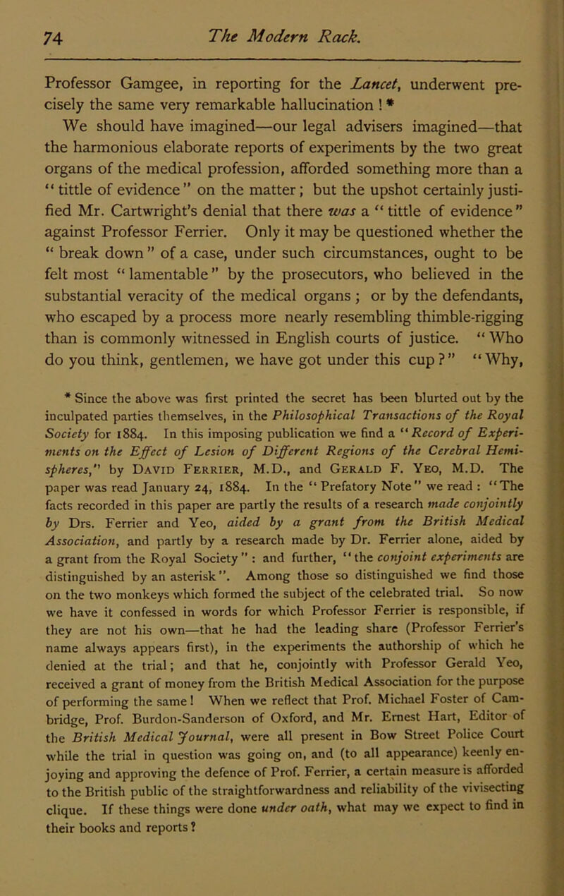 Professor Gamgee, in reporting for the Lancet, underwent pre- cisely the same very remarkable hallucination ! * We should have imagined—our legal advisers imagined—that the harmonious elaborate reports of experiments by the two great organs of the medical profession, afforded something more than a “ tittle of evidence’’ on the matter; but the upshot certainly justi- fied Mr. Cartwright’s denial that there was a “ tittle of evidence ” against Professor Ferrier. Only it may be questioned whether the “ break down ” of a case, under such circumstances, ought to be felt most “ lamentable ” by the prosecutors, who believed in the substantial veracity of the medical organs ; or by the defendants, who escaped by a process more nearly resembling thimble-rigging than is commonly witnessed in English courts of justice. “ Who do you think, gentlemen, we have got under this cup?” “Why, * Since the above was first printed the secret has been blurted out by the inculpated parties themselves, in the Philosophical Transactions of the Royal Society for 1884. In this imposing publication we find a “Record of Experi- ments on the Effect of Lesion of Different Regions of the Cerebral Hemi- spheres,” by David Ferrier, M.D., and Gerald F. Yeo, M.D. The paper was read January 24, 1884. In the “ Prefatory Note” we read : “The facts recorded in this paper are partly the results of a research made conjointly by Drs. Ferrier and Yeo, aided by a grant front the British Medical Association, and partly by a research made by Dr. Ferrier alone, aided by a grant from the Royal Society”: and further, “ ihe conjoint experiments are distinguished by an asterisk ”. Among those so distinguished we find those on the two monkeys which formed the subject of the celebrated trial. So now we have it confessed in words for which Professor Ferrier is responsible, if they are not his own—that he had the leading share (Professor Ferrier s name always appears first), in the experiments the authorship of which he denied at the trial; and that he, conjointly with Professor Gerald Yeo, received a grant of money from the British Medical Association for the purpose of performing the same! When we reflect that Prof. Michael Foster of Cam- bridge, Prof. Burdon-Sanderson of Oxford, and Mr. Ernest Hart, Editor of the British Medical fournal, were all present in Bow Street Police Court while the trial in question was going on, and (to all appearance) keenly en- joying and approving the defence of Prof. Ferrier, a certain measure is afforded to the British public of the straightforwardness and reliability of the vivisecting clique. If these things were done under oath, what may we expect to find in their books and reports !
