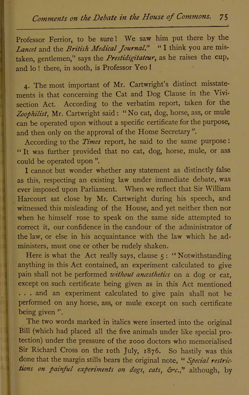 Professor Ferrior, to be sure! We saw him put there by the j Lancet and the British Medical Journal. “ I think you are mis- I taken, gentlemen,” says the Frestidigitaieur, as he raises the cup, and lo ! there, in sooth, is Professor Yeo ! fj 4. The most important of Mr. Cartwright’s distinct misstate- I's ments is that concerning the Cat and Dog Clause in the Vivi- section Act. According to the verbatim report, taken for the Zoophilist, Mr. Cartwright said: “ No cat, dog, horse, ass, or mule ii can be operated upon without a specific certificate for the purpose, I' and then only on the approval of the Home Secretary”. According to the Times report, he said to the same purpose: “It was further provided that no cat, dog, horse, mule, or ass ' could be operated upon ”. I cannot but wonder whether any statement as distinctly false ; as this, respecting an existing law under immediate debate, was 1 ever imposed upon Parliament. When we reflect that Sir William ■ Harcourt sat close by Mr. Cartwright during his speech, and ' witnessed this misleading of the House, and yet neither then nor ' when he himself rose to speak on the same side attempted to ) correct it, our confidence in the candour of the administrator of 1 the law, or else in his acquaintance with the law which he ad- t ministers, must one or other be rudely shaken. Here is what the Act really says, clause 5 : “ Notwithstanding ; anything in this Act contained, an experiment calculated to give 1 pain shall not be performed without ancesthetics on a dog or cat, ) except on such certificate being given as in this Act mentioned ... and an experiment calculated to give pain shall not be [ performed on any horse, ass, or mule except on such certificate ! being given The two words marked in italics were inserted into the original i Bill (which had placed all the five animals under like special pro- } tection) under the pressure of the 2000 doctors who memorialised 1 Sir Richard Cross on the loth July, 1876. So hastily was this > done that the margin stills bears the original note, “ Special restric- \ Hons on painful experiments on dogs, cats, df^c., although, by