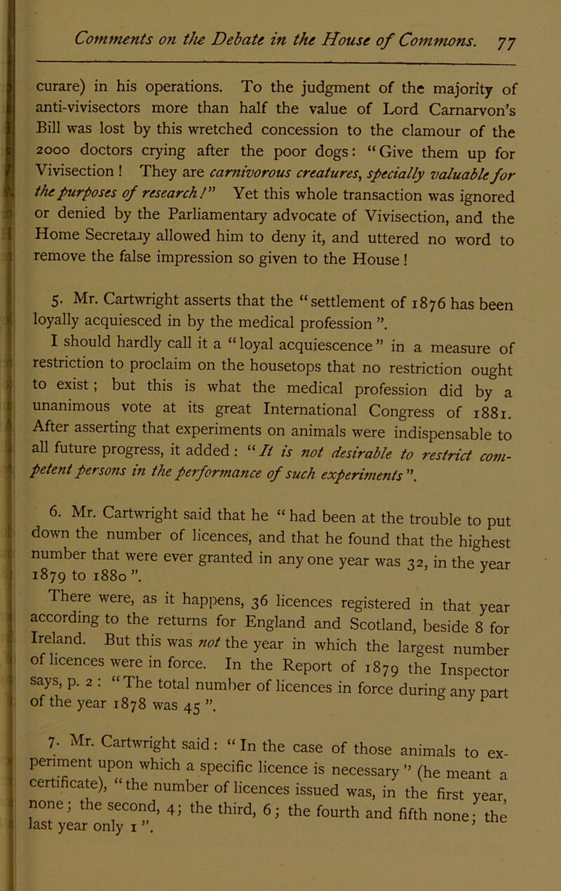curare) in his operations. To the judgment of the majority of anti-vivisectors more than half the value of Lord Carnarvon’s Bill was lost by this wretched concession to the clamour of the 2000 doctors crying after the poor dogs: “Give them up for Vivisection ! They are carnivorous creatures, specially valuable for the purposes of research! Yet this whole transaction was ignored or denied by the Parliamentary advocate of Vivisection, and the Home Secretary allowed him to deny it, and uttered no word to remove the false impression so given to the House! 5- Mr. Cartwright asserts that the “settlement of 1876 has been loyally acquiesced in by the medical profession ”, I should hardly call it a “ loyal acquiescence ” in a measure of restriction to proclaim on the housetops that no restriction ought to exist; but this is what the medical profession did by a unanimous vote at its great International Congress of 1881. After asserting that experiments on animals were indispensable to all future progress, it added: “7/ is not desirable to restrict com- petent persons in the performance of such experiments. 6. Mr. Cartwright said that he “ had been at the trouble to put down the number of licences, and that he found that the highest number that were ever granted in any one year was 32, in the year 1879 to 1880”. ^ There were, as it happens, 36 licences registered in that year according to the returns for England and Scotland, beside 8 for Ireland. But this was not the year in which the largest number of licences were in force. In the Report of 1879 the Inspector says, p. 2 : “The total number of licences in force during any Dart of the year 1878 was 45 ”. & J' P 7. Mr. Cartwright said: “ In the case of those animals to ex- periment upon which a specific licence is necessary ” (he meant a certificate), “ the number of licences issued was, in the first year none; the second, 4; the third, 6; the fourth and fifth none- the last year only i ’
