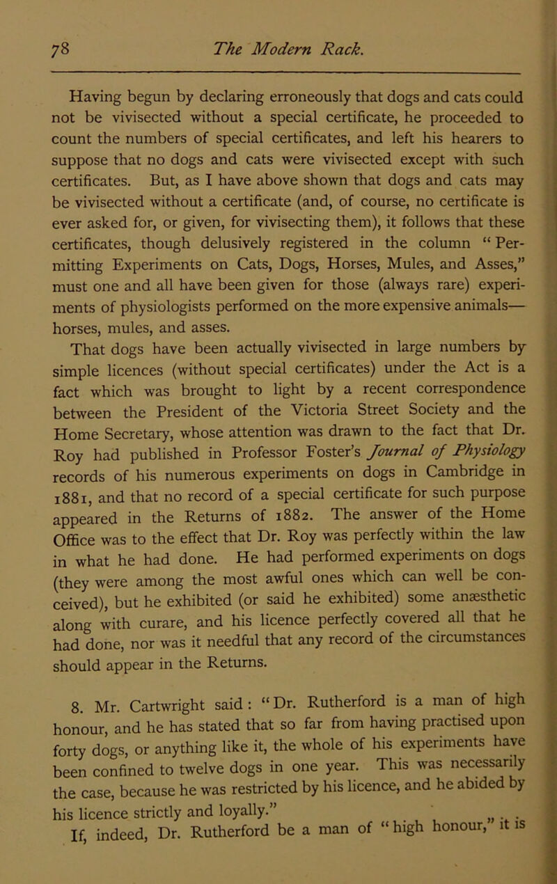 Having begun by declaring erroneously that dogs and cats could not be vivisected without a special certificate, he proceeded to count the numbers of special certificates, and left his hearers to suppose that no dogs and cats were vivisected except with such certificates. But, as I have above shown that dogs and cats may be vivisected without a certificate (and, of course, no certificate is ever asked for, or given, for vivisecting them), it follows that these certificates, though delusively registered in the column “ Per- mitting Experiments on Cats, Dogs, Horses, Mules, and Asses,” must one and all have been given for those (always rare) experi- ments of physiologists performed on the more expensive animals— horses, mules, and asses. That dogs have been actually vivisected in large numbers by simple licences (without special certificates) under the Act is a fact which was brought to light by a recent correspondence between the President of the Victoria Street Society and the Home Secretary, whose attention was drawn to the fact that Dr. Roy had published in Professor Foster’s Journal of Physiology records of his numerous experiments on dogs in Cambridge in 1881, and that no record of a special certificate for such purpose appeared in the Returns of 1882. The answer of the Home Office was to the effect that Dr. Roy was perfectly within the law in what he had done. He had performed experiments on dogs (they were among the most awful ones which can well be con- ceived), but he exhibited (or said he exhibited) some anaesthetic along with curare, and his licence perfectly covered all that he had done, nor was it needful that any record of the circumstances should appear in the Returns. 8. Mr. Cartwright said: “ Dr. Rutherford is a man of high honour, and he has stated that so far from having practised upon forty dogs, or anything like it, the whole of his experiments have been confined to twelve dogs in one year. This was necessanly the case, because he was restricted by his licence, and he abided by his licence strictly and loyally.” If, indeed. Dr. Rutherford be a man of “ high honour, it is
