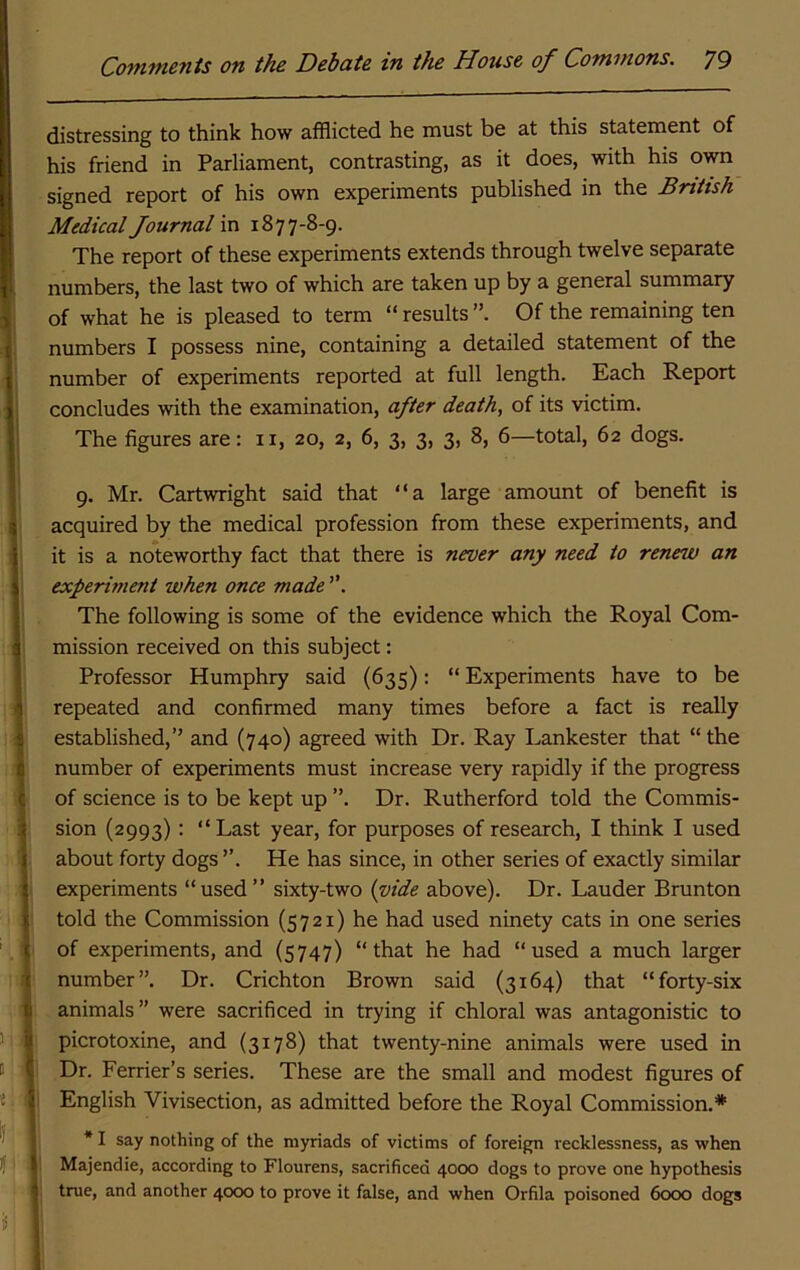 distressing to think how afflicted he must be at this statement of his friend in Parliament, contrasting, as it does, with his own signed report of his own experiments published in the British Medical Journal va. 1877-8-9. The report of these experiments extends through twelve separate numbers, the last two of which are taken up by a general summary of what he is pleased to term “ results Of the remaining ten numbers I possess nine, containing a detailed statement of the number of experiments reported at full length. Each Report concludes with the examination, after death, of its victim. The figures are: ii, 20, 2, 6, 3, 3, 3, 8, 6—total, 62 dogs. 9. Mr. Cartwright said that “a large amount of benefit is acquired by the medical profession from these experiments, and it is a noteworthy fact that there is never any need to renew an experiment when once made ”. The following is some of the evidence which the Royal Com- mission received on this subject: Professor Humphry said (635): “ Experiments have to be repeated and confirmed many times before a fact is really established,’’ and (740) agreed with Dr. Ray Lankester that “ the number of experiments must increase very rapidly if the progress of science is to be kept up ”. Dr. Rutherford told the Commis- sion (2993): “Last year, for purposes of research, I think I used about forty dogs He has since, in other series of exactly similar experiments “used” sixty-two {vide above). Dr. Lauder Brunton told the Commission (5721) he had used ninety cats in one series of experiments, and (5747) “that he had “used a much larger number”. Dr. Crichton Brown said (3164) that “forty-six animals” were sacrificed in trying if chloral was antagonistic to picrotoxine, and (3178) that twenty-nine animals were used in Dr. Perrier’s series. These are the small and modest figures of English Vivisection, as admitted before the Royal Commission.* * I say nothing of the myriads of victims of foreign recklessness, as when Majendie, according to Flourens, sacrificed 4000 dogs to prove one hypothesis true, and another 4<x>o to prove it false, and when Orfila poisoned 6o(X) dogs