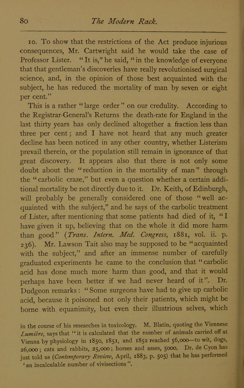 lo. To show that the restrictions of the Act produce injurious consequences, Mr. Cartwright said he would take the case of Professor Lister. “ It is,” he said, “ in the knowledge of everyone that that gentleman’s discoveries have really revolutionised surgical science, and, in the opinion of those best acquainted with the subject, he has reduced the mortality of man by seven or eight per cent.” This is a rather “large order” on our credulity. According to the Registrar-General’s Returns the death-rate for England in the last thirty years has only declined altogether a fraction less than three per cent; and I have not heard that any much greater decline has been noticed in any other country, whether Listerism prevail therein, or the population still remain in ignorance of that great discovery. It appears also that there is not only some doubt about the “ reduction in the mortality of man ” through the “ carbolic craze,” but even a question whether a certain addi- tional mortality be not directly due to it. Dr. Keith, of Edinburgh, will probably be generally considered one of those “well ac- quainted with the subject,” and he says of the carbolic treatment of Lister, after mentioning that some patients had died of it, “ I have given it up, believing that on the whole it did more harm than good” (Trans. Intern. Med. Congress, i88i, vol. ii. p. 236). Mr. Lawson Tait also maybe supposed to be “acquainted with the subject,” and after an immense number of carefully graduated experiments he came to the conclusion that “ carbolic acid has done much more harm than good, and that it would perhaps have been better if we had never heard of it”. Dr. Dudgeon remarks : “ Some surgeons have had to give up carbolic acid, because it poisoned not only their patients, which might be borne with equanimity, but even their illustrious selves, which in the course of his researches in toxicology. M. Blatin, quoting the Viennese Lumiere, says that “ it is calculated that the number of animals carried off at Vienna by physiology in 1850, 1851, and 1852 reached 56,000—to wit, dogs, 26,000; cats and rabbits, 25,000; horses and asses, 5000. Dr. de Cyon has just told us (Contemporary Review, April, 1883, p. 50S) he has performed ‘ an incalculable number of vivisections ”.