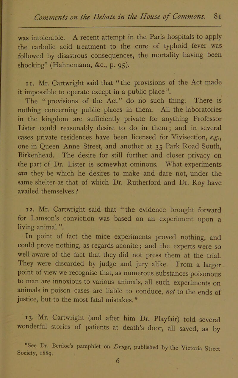 was intolerable. A recent attempt in the Paris hospitals to apply the carbolic acid treatment to the cure of typhoid fever was followed by disastrous consequences, the mortality having been shocking” (Hahnemann, &c., p. 95). 11. Mr. Cartwright said that “the provisions of the Act made it impossible to operate except in a public place ”. The “provisions of the Act” do no such thing. There is nothing concerning public places in them. All the laboratories in the kingdom are sufficiently private for anything Professor Lister could reasonably desire to do in them; and in several cases private residences have been licensed for Vivisection, e.g., one in Queen Anne Street, and another at 35 Park Road South, Birkenhead. The desire for still further and closer privacy on the part of Dr. Lister is somewhat ominous. What experiments can they be which he desires to make and dare not, under the same shelter as that of which Dr. Rutherford and Dr. Roy have availed themselves ? 12. Mr. Cartwright said that “the evidence brought forward for Lamson’s conviction was based on an experiment upon a living animal ”. In point of fact the mice experiments proved nothing, and could prove nothing, as regards aconite \ and the experts were so well aware of the fact that they did not press them at the trial. They were discarded by judge and jury alike. From a larger point of view we recognise that, as numerous substances poisonous to man are innoxious to various animals, all such experiments on animals in poison cases are liable to conduce, not to the ends of justice, but to the most fatal mistakes.* 13. Mr. Cartwright (and after him Dr. Playfair) told several wonderful stories of patients at death’s door, all saved, as by •See Dr. Berdoe’s pamphlet on Drugs, published by the Victoria Street Society, 1889. 6