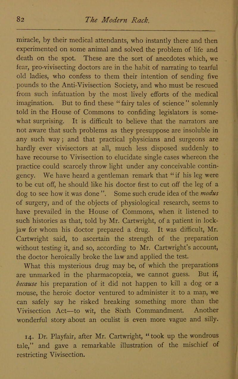 miracle, by their medical attendants, who instantly there and then experimented on some animal and solved the problem of life and death on the spot. These are the sort of anecdotes which, we fear, pro-vivisecting doctors are in the habit of narrating to tearful old ladies, who confess to them their intention of sending five pounds to the Anti-Vivisection Society, and who must be rescued from such infatuation by the most lively efforts of the medical imagination. But to find these “ fairy tales of science ” solemnly told in the House of Commons to confiding legislators is some- what surprising. It is difficult to believe that the narrators are not aware that such problems as they presuppose are insoluble in any such way; and that practical physicians and surgeons are hardly ever vivisectors at all, much less disposed suddenly to have recourse to Vivisection to elucidate single cases whereon the practice could scarcely throw light under any conceivable contin- gency. We have heard a gentleman remark that “ if his leg were to be cut off, he should like his doctor first to cut off the leg of a dog to see how it was done ”. Some such crude idea of the modus of surgery, and of the objects of physiological research, seems to have prevailed in the House of Commons, when it listened to such histories as that, told by Mr. Cartwright, of a patient in lock- jaw for whom his doctor prepared a drug. It was difficult, Mr. Cartwright said, to ascertain the strength of the preparation without testing it, and so, according to Mr. Cartwright’s account, the doctor heroically broke the law and applied the test. What this mysterious drug may be, of which the preparations are unmarked in the pharmacopoeia, we cannot guess. But if, because his preparation of it did not happen to kill a dog or a mouse, the heroic doctor ventured to administer it to a man, we can safely say he risked breaking something more than the Vivisection Act—to wit, the Sixth Commandment. Another wonderful story about an oculist is even more vague and silly. 14. Dr. Playfair, after Mr. Cartwright, “took up the wondrous tale,” and gave a remarkable illustration of the mischief of restricting Vivisection.