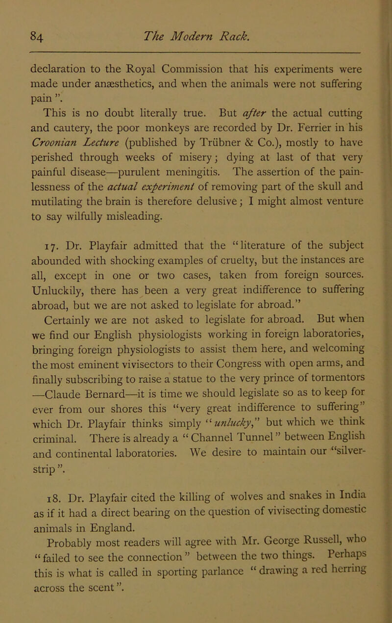 declaration to the Royal Commission that his experiments were made under anaesthetics, and when the animals were not suffering pain This is no doubt literally true. But after the actual cutting and cautery, the poor monkeys are recorded by Dr. Ferrier in his Croonian Lecture (published by Triibner & Co.), mostly to have perished through weeks of misery; dying at last of that very painful disease—purulent meningitis. The assertion of the pain- lessness of the actual experiment of removing part of the skull and mutilating the brain is therefore delusive; I might almost venture to say wilfully misleading. 17. Dr. Playfair admitted that the “literature of the subject abounded with shocking examples of cruelty, but the instances are all, except in one or two cases, taken from foreign sources. Unluckily, there has been a very great indifference to suffering abroad, but we are not asked to legislate for abroad.” Certainly we are not asked to legislate for abroad. But when we find our English physiologists working in foreign laboratories, bringing foreign physiologists to assist them here, and welcoming the most eminent vivisectors to their Congress with open arms, and finally subscribing to raise a statue to the very prince of tormentors —Claude Bernard—it is time we should legislate so as to keep for ever from our shores this “very great indifference to suffering” which Dr. Playfair thinks simply unlucky f but which we think criminal. There is already a “ Channel Tunnel ” between English and continental laboratories. We desire to maintain our “silver- strip ”. 18. Dr. Playfair cited the killing of wolves and snakes in India as if it had a direct bearing on the question of vivisecting domestic animals in England. Probably most readers will agree with Mr. George Russell, who “ failed to see the connection ” between the two things. Perhaps this is what is called in sporting parlance “ drawing a red herring across the scent ”.