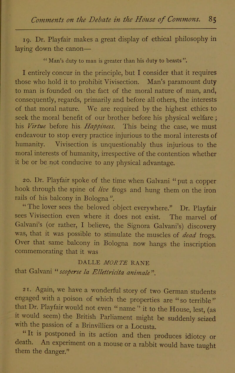 19. Dr. Playfair makes a great display of ethical philosophy in laying down the canon— “ Man’s duty to man is greater than his duty to beasts. I entirely concur in the principle, but I consider that it requires those who hold it to prohibit Vivisection. Man’s paramount duty to man is founded on the fact of the moral nature of man, and, consequently, regards, primarily and before all others, the interests of that moral nature. We are required by the highest ethics to seek the moral benefit of our brother before his physical welfare; his Virtue before his Happiness. This being the case, we must endeavour to stop every practice injurious to the moral interests of humanity. Vivisection is unquestionably thus injurious to the moral interests of humanity, irrespective of the contention whether it be or be not conducive to any physical advantage. 20. Dr. Playfair spoke of the time when Galvani “ put a copper hook through the spine of live frogs and hung them on the iron rails of his balcony in Bologna ”. “ The lover sees the beloved object everywhere.” Dr. Playfair sees Vivisection even where it does not exist. The marvel of Galvani’s (or rather, I believe, the Signora Galvani’s) discovery was, that it was possible to stimulate the muscles of dead frogs. Over that same balcony in Bologna now hangs the inscription commemorating that it was DALLE MORTE RANE that Galvani “ scoperse la Elletiricita animale ”. 21. Again, we have a wonderful story of two German students engaged with a poison of which the properties are “ so terrible ” that Dr. Playfair would not even “ name ” it to the House, lest, (as it would seem) the British Parliament might be suddenly seized with the passion of a Brinvilliers or a Locusta. It is postponed in its action and then produces idiotcy or death. An experiment on a mouse or a rabbit would have taught them the danger.”