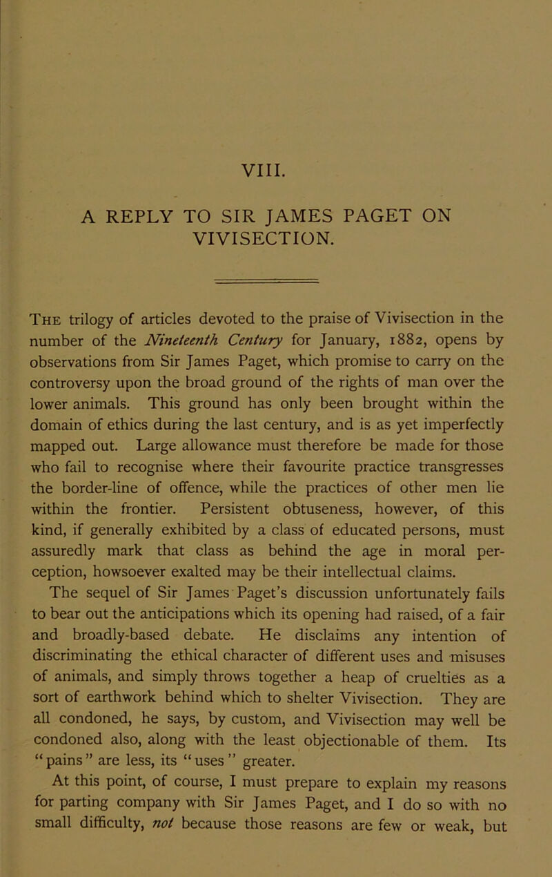 VIII. A REPLY TO SIR JAMES PAGET ON VIVISECTION. The trilogy of articles devoted to the praise of Vivisection in the number of the Nineteenth Century for January, 1882, opens by observations from Sir James Paget, which promise to carry on the controversy upon the broad ground of the rights of man over the lower animals. This ground has only been brought within the domain of ethics during the last century, and is as yet imperfectly mapped out. Large allowance must therefore be made for those who fail to recognise where their favourite practice transgresses the border-line of offence, while the practices of other men lie within the frontier. Persistent obtuseness, however, of this kind, if generally exhibited by a class of educated persons, must assuredly mark that class as behind the age in moral per- ception, howsoever exalted may be their intellectual claims. The sequel of Sir James Paget’s discussion unfortunately fails to bear out the anticipations which its opening had raised, of a fair and broadly-based debate. He disclaims any intention of discriminating the ethical character of different uses and misuses of animals, and simply throws together a heap of cruelties as a sort of earthwork behind which to shelter Vivisection. They are all condoned, he says, by custom, and Vivisection may well be condoned also, along with the least objectionable of them. Its “pains” are less, its “uses” greater. At this point, of course, I must prepare to explain my reasons for parting company with Sir James Paget, and I do so with no small difficulty, not because those reasons are few or weak, but
