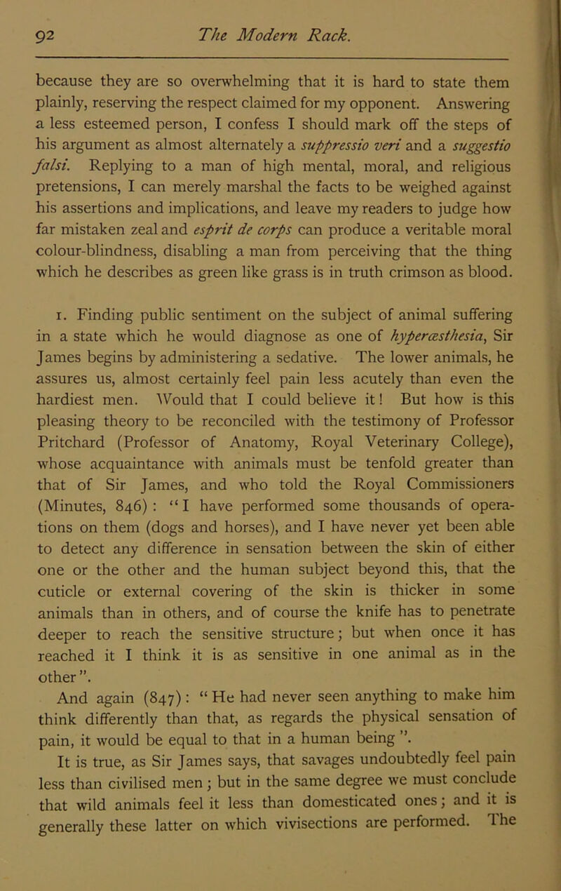 because they are so overwhelming that it is hard to state them plainly, reserving the respect claimed for my opponent. Answering a less esteemed person, I confess I should mark off the steps of his argument as almost alternately a suppressio veri and a suggestio falsi. Replying to a man of high mental, moral, and religious pretensions, I can merely marshal the facts to be weighed against his assertions and implications, and leave my readers to judge how far mistaken zeal and esprit de corps can produce a veritable moral colour-blindness, disabling a man from perceiving that the thing which he describes as green like grass is in truth crimson as blood. I. Finding public sentiment on the subject of animal suffering in a state which he would diagnose as one of hypercesthesia, Sir James begins by administering a sedative. The lower animals, he assures us, almost certainly feel pain less acutely than even the hardiest men. ^Vould that I could believe it! But how is this pleasing theory to be reconciled with the testimony of Professor Pritchard (Professor of Anatomy, Royal Veterinary College), whose acquaintance with animals must be tenfold greater than that of Sir James, and who told the Royal Commissioners (Minutes, 846) : “ I have performed some thousands of opera- tions on them (dogs and horses), and I have never yet been able to detect any difference in sensation between the skin of either one or the other and the human subject beyond this, that the cuticle or external covering of the skin is thicker in some animals than in others, and of course the knife has to penetrate deeper to reach the sensitive structure; but when once it has reached it I think it is as sensitive in one animal as in the other ”. And again (847): “ He had never seen anything to make him think differently than that, as regards the physical sensation of pain, it would be equal to that in a human being ”. It is true, as Sir James says, that savages undoubtedly feel pain less than civilised men ; but in the same degree we must conclude that wild animals feel it less than domesticated ones; and it is generally these latter on which vivisections are performed. 1 he
