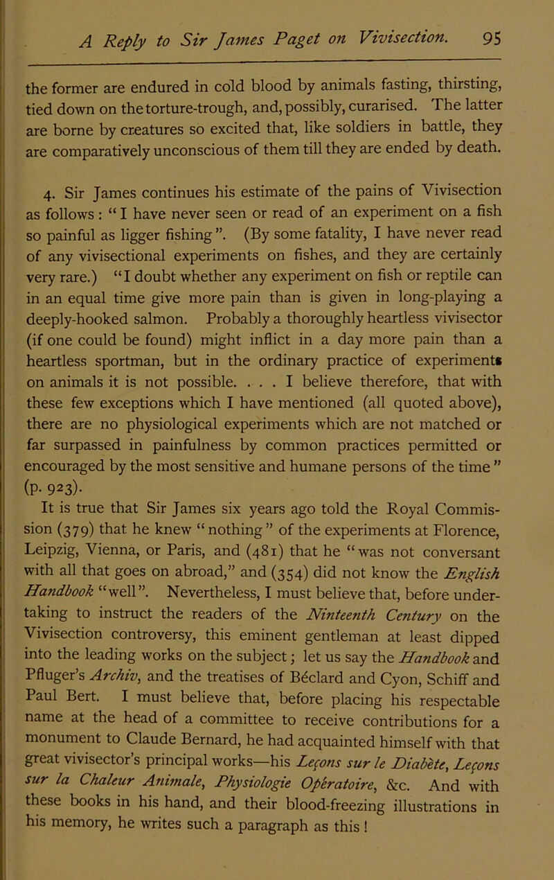 the former are endured in cold blood by animals fasting, thirsting, tied down on the torture-trough, and, possibly, curarised. The latter are borne by creatures so excited that, like soldiers in battle, they j are comparatively unconscious of them till they are ended by death. 4. Sir James continues his estimate of the pains of Vivisection as follows: “ I have never seen or read of an experiment on a fish so painful as ligger fishing (By some fatality, I have never read of any vivisectional experiments on fishes, and they are certainly very rare.) “I doubt whether any experiment on fish or reptile can in an equal time give more pain than is given in long-playing a deeply-hooked salmon. Probably a thoroughly heartless vivisector (if one could be found) might inflict in a day more pain than a heartless sportman, but in the ordinary practice of experiment* on animals it is not possible. ... I believe therefore, that with these few exceptions which I have mentioned (all quoted above), there are no physiological experiments which are not matched or far surpassed in painfulness by common practices permitted or encouraged by the most sensitive and humane persons of the time ” (P- 923)- It is true that Sir James six years ago told the Royal Commis- sion (379) that he knew “nothing” of the experiments at Florence, Leipzig, Vienna, or Paris, and (481) that he “was not conversant with all that goes on abroad,” and (354) did not know the English Handbook “well”. Nevertheless, I must believe that, before under- taking to instruct the readers of the Ninteenth Century on the Vivisection controversy, this eminent gentleman at least dipped into the leading works on the subject; let us say the Handbook and Pfluger’s Archiv, and the treatises of Bedard and Cyon, Schiif and Paul Bert. I must believe that, before placing his respectable name at the head of a committee to receive contributions for a monument to Claude Bernard, he had acquainted himself with that great vivisector’s principal works—his Lemons sur le Hiabete, Lepns sur la Chahur Animate, Physiologic Op'eratoire, &c. And with these books in his hand, and their blood-freezing illustrations in his memory, he writes such a paragraph as this !