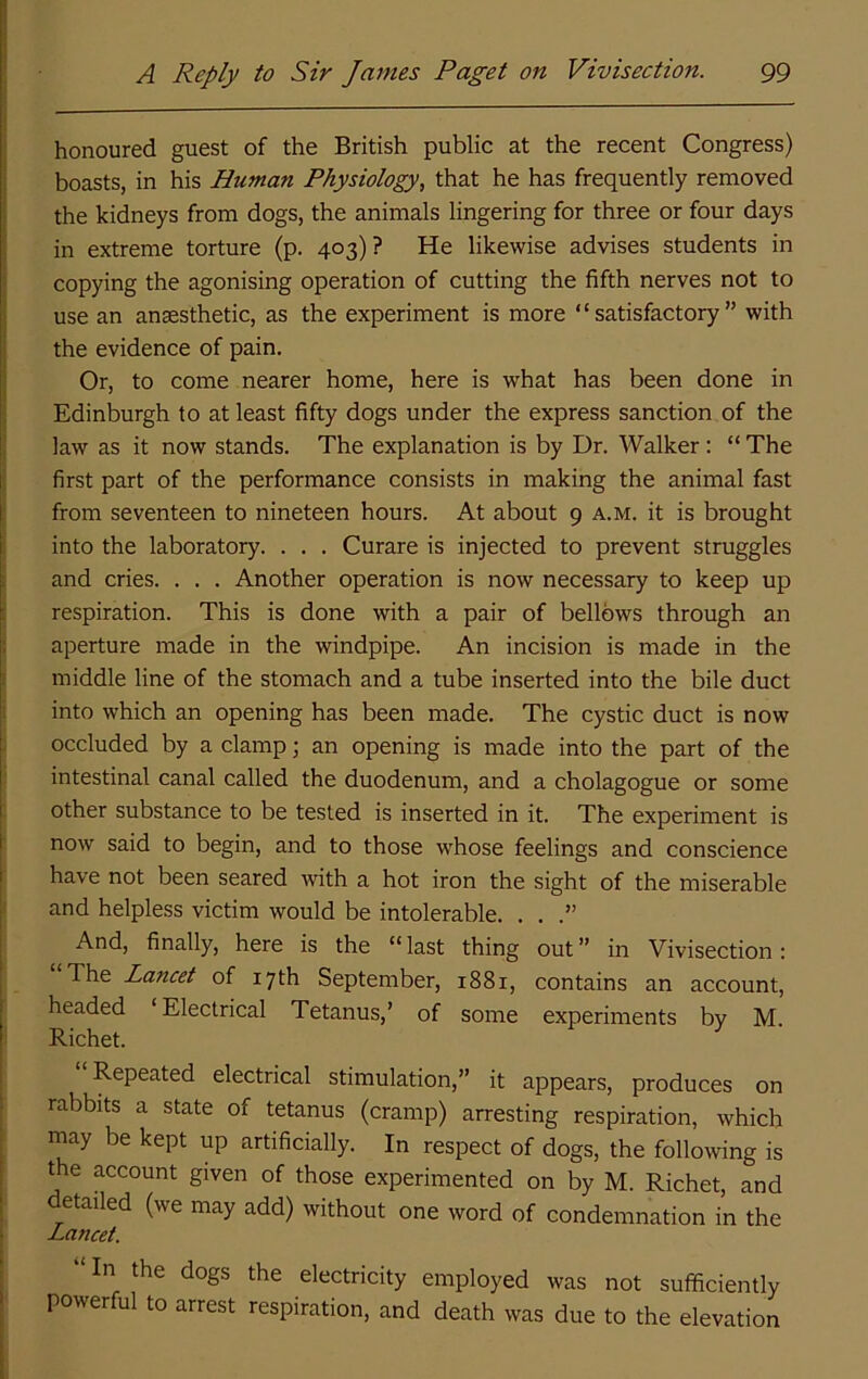 honoured guest of the British public at the recent Congress) boasts, in his Human Physiology, that he has frequently removed the kidneys from dogs, the animals lingering for three or four days in extreme torture (p. 403)? He likewise advises students in copying the agonising operation of cutting the fifth nerves not to use an anaesthetic, as the experiment is more “satisfactory” with the evidence of pain. Or, to come nearer home, here is what has been done in Edinburgh to at least fifty dogs under the express sanction of the ; law as it now stands. The explanation is by Dr. Walker: “The j first part of the performance consists in making the animal fast i from seventeen to nineteen hours. At about 9 a.m. it is brought i into the laboratory. . . . Curare is injected to prevent struggles ! and cries. . . . Another operation is now necessary to keep up i respiration. This is done with a pair of bellows through an i aperture made in the windpipe. An incision is made in the f middle line of the stomach and a tube inserted into the bile duct i into which an opening has been made. The cystic duct is now ) occluded by a clamp; an opening is made into the part of the intestinal canal called the duodenum, and a cholagogue or some other substance to be tested is inserted in it. The experiment is now said to begin, and to those whose feelings and conscience have not been seared with a hot iron the sight of the miserable I and helpless victim would be intolerable. . . .” And, finally, here is the “last thing out” in Vivisection: The Lancet of 17th September, 1881, contains an account, headed Electrical Tetanus,’ of some experiments by M. i Richet. Repeated electrical stimulation,” it appears, produces on rabbits a state of tetanus (cramp) arresting respiration, which may be kept up artificially. In respect of dogs, the following is the account given of those experimented on by M. Richet, and detailed (we may add) without one word of condemnation in the Lancet. “In the dogs the electricity employed was not sufficiently powerful to arrest respiration, and death was due to the elevation