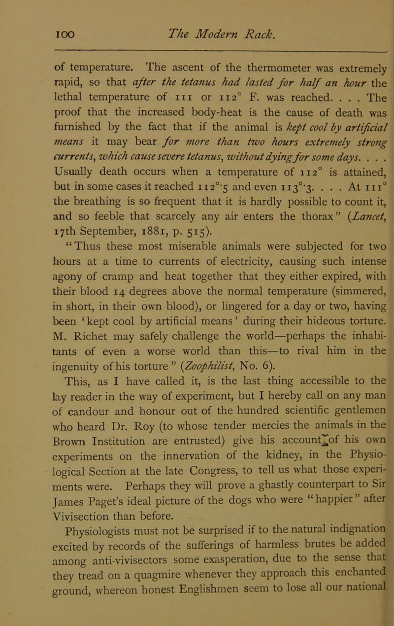 of temperature. The ascent of the thermometer was extremely rapid, so that after the tetanus had lasted for half an hour the lethal temperature of in or 112° F. was reached. . . . The proof that the increased body-heat is the cause of death was furnished by the fact that if the animal is kept cool by artificial means it may bear for 7?iore than hvo hours extremely strong currents, which cause severe tetanus, without dying for some days. . . . Usually death occurs when a temperature of 112° is attained, but in some cases it reached 112°'5 and even ii3°‘3. . . . At iii° the breathing is so frequent that it is hardly possible to count it, and so feeble that scarcely any air enters the thorax” {Lancet, 17th September, 1881, p. 515). “Thus these most miserable animals were subjected for two hours at a time to currents of electricity, causing such intense agony of cramp and heat together that they either expired, with their blood 14 degrees above the normal temperature (simmered, in short, in their own blood), or lingered for a day or two, having been ‘ kept cool by artificial means ’ during their hideous torture. M. Richet may safely challenge the world—perhaps the inhabi- tants of even a worse world than this—to rival him in the ingenuity of his torture” {Zoophilist, No. 6). This, as I have called it, is the last thing accessible to the lay reader in the way of experiment, but I hereby call on any man of candour and honour out of the hundred scientific gentlemen who heard Dr. Roy (to whose tender mercies the animals in the Brown Institution are entrusted) give his account][of his own experiments on the innervation of the kidney, in the Physio- logical Section at the late Congress, to tell us what those experi- ments were. Perhaps they will prove a ghastly counterpart to Sir James Paget’s ideal picture of the dogs who were “happier” after Vivisection than before. Physiologists must not be surprised if to the natural indignation excited by records of the sufferings of harmless brutes be added among anti-vivisectors some exasperation, due to the sense that they tread on a quagmire whenever they approach this enchanted ground, whereon honest Englishmen seem to lose all our national