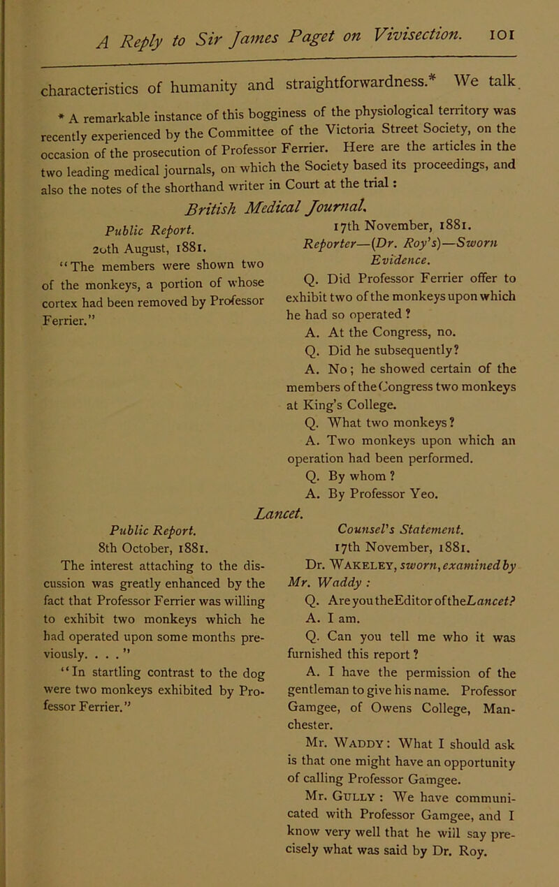 characteristics of humanity and straightforwardness.* We talk * A remarkable instance of this bogginess of the physiological terntory was recently experienced by the Committee of the Victoria Street Society, on the occasion of the prosecution of Professor Ferrier. Here are the articles in the two leading medical journals, on which the Society based its proceedings, and also the notes of the shorthand writer in Court at the trial; British Medical JouniaL Public Report. 2oth August, 1881. “The members were shown two of the monkeys, a portion of whose cortex had been removed by Professor Ferrier.” 17th November, 1881. Reporter—{Dr. Roy’s)—Sworn Evidence. Q. Did Professor Ferrier offer to exhibit two of the monkeys upon which he had so operated ? A. At the Congress, no. Q. Did he subsequently? A. No; he showed certain of the members of the Congress two monkeys at King’s College. Q. What two monkeys? A. Two monkeys upon which an operation had been performed. Q. By whom ? A. By Professor Yeo. Lancet. Public Report. 8th October, 1881. The interest attaching to the dis- cussion was greatly enhanced by the fact that Professor Ferrier was willing to exhibit two monkeys which he had operated upon some months pre- viously. ...” “In startling contrast to the dog were two monkeys exhibited by Pro- fessor Ferrier.” Counsel's Statement. 17th November, 1881. Dr. Wakeley, sworn,examinedby Mr. Waddy : Q. AreyoutheEditoroftheLflMC£f.? A. I am. Q. Can you tell me who it was furnished this report ? A. I have the permission of the gentleman to give his name. Professor Gamgee, of Owens College, Man- chester. Mr. Waddy: What I should ask is that one might have an opportunity of calling Professor Gamgee. Mr. Gully : We have communi- cated with Professor Gamgee, and I know very well that he will say pre- cisely what was said by Dr. Roy.