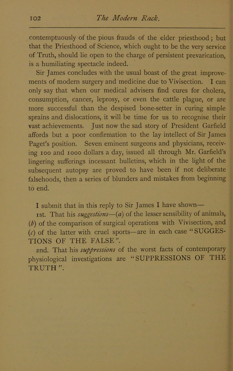 contemptuously of the pious frauds of the elder priesthood; but that the Priesthood of Science, which ought to be the very service of Truth, should lie open to the charge of persistent prevarication, is a humiliating spectacle indeed. Sir James concludes with the usual boast of the great improve- ments of modern surgery and medicine due to Vivisection. I can only say that when our medical advisers find cures for cholera, consumption, cancer, leprosy, or even the cattle plague, or are more successful than the despised bone-setter in curing simple sprains and dislocations, it will be time for us to recognise their vast achievements. Just now the sad story of President Garfield affords but a poor confirmation to the lay intellect of Sir James Paget's position. Seven eminent surgeons and physicians, receiv- ing loo and looo dollars a day, issued all through Mr. Garfield’s lingering sufferings incessant bulletins, which in the light of the subsequent autopsy are proved to have been if not deliberate falsehoods, then a series of blunders and mistakes from beginning to end. I submit that in this reply to Sir James I have shown— I St. That his suggestions—(a) of the lesser sensibility of animals, {b) of the comparison of surgical operations with Vivisection, and {c) of the latter with cruel sports—are in each case “SUGGES- TIONS OF THE FALSE”. 2nd. That his suppressions of the worst facts of contemporary physiological investigations are “SUPPRESSIONS OF THE TRUTH