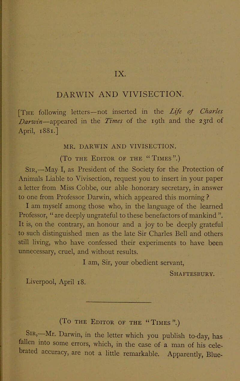 IX. DARWIN AND VIVISECTION. [The following letters—not inserted in the Life of Charles Darwin—appeared in the Times of the 19th and the 23rd of April, 1881.] MR. DARWIN AND VIVISECTION. (To THE Editor of the “ Times ”.) Sir,—May I, as President of the Society for the Protection of Animals Liable to Vivisection, request you to insert in your paper a letter from Miss Cobbe, our able honorary secretary, in answer to one from Professor Darwin, which appeared this morning ? I am myself among those who, in the language of the learned Professor, “ are deeply ungrateful to these benefactors of mankind ”. It is, on the contrary, an honour and a joy to be deeply grateful to such distinguished men as the late Sir Charles Bell and others still living, who have confessed their experiments to have been unnecessary, cruel, and without results. I am. Sir, your obedient servant, Shaftesbury. Liverpool, April 18. (To THE Editor of the “Times”.) Sir, Mr. Darwin, in the letter which you publish to-day, has fallen into some errors, which, in the case of a man of his cele- brated accuracy, are not a little remarkable. Apparently, Blue-