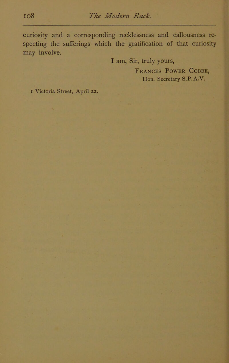 curiosity and a corresponding recklessness and callousness re- specting the sufferings which the gratification of that curiosity may involve. I am, Sir, truly yours, Frances Power Cobbe, Hon. Secretary S.P.A.V. I Victoria Street, April 22.
