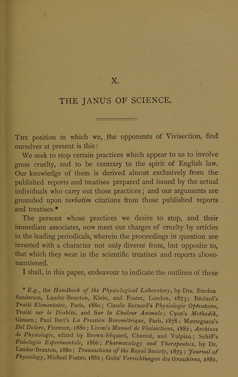 X. THE JANUS OF SCIENCE. The position in which we, _the opponents of Vivisection, find ourselves at present is this: We seek to stop certain practices which appear to us to involve gross cruelty, and to be contrary to the spirit of English law. Our knowledge of them is derived almost exclusively from the published reports and treatises prepared and issued by the actual individuals who carry out those practices; and our arguments are grounded upon verbatim citations from those published reports and treatises.* The persons whose practices we desire to stop, and their immediate associates, now meet our charges of cruelty by articles in the leading periodicals, wherein the proceedings in question are invested with a character not only diverse from, but opposite to, that which they wear in the scientific treatises and reports above- mentioned. I shall, in this paper, endeavour to indicate the outlines of these * E.^., the Handbook of the Physiological Laboratory, by Drs. Burdon Sanderson, Lauder-Brunton, Klein, and Foster, London, 1873; Bedard’s Traite Elementaire, Paris, i88o; Claude Bernard’s Physiologic Opiratoire, Traite sur le Diabete, and Sur la Chaleur Animale; Cyon’s Methodik, Giessen; Paul Bert’s La Pression Barometrique, Paris, 1878; Mantegazza’s Del Dolore, Florence, 1880; Lxvon’s Maiiuel de Vivisections, 1882; Archives de Physiologic, edited by Brown-Sequard, Charcot, and Vulpian ; Schiff’s Fisiologia Esperimentale, 1866; Pharmacology and Therapeutics, by Dr. Lauder-Brunton, i88o; Transactions of the Royal Society, 1875 ! yournal of Physiology, Michael Foster, 1882 ; Goltz’ Vcrrichtungen des Grosshirns, i88i.