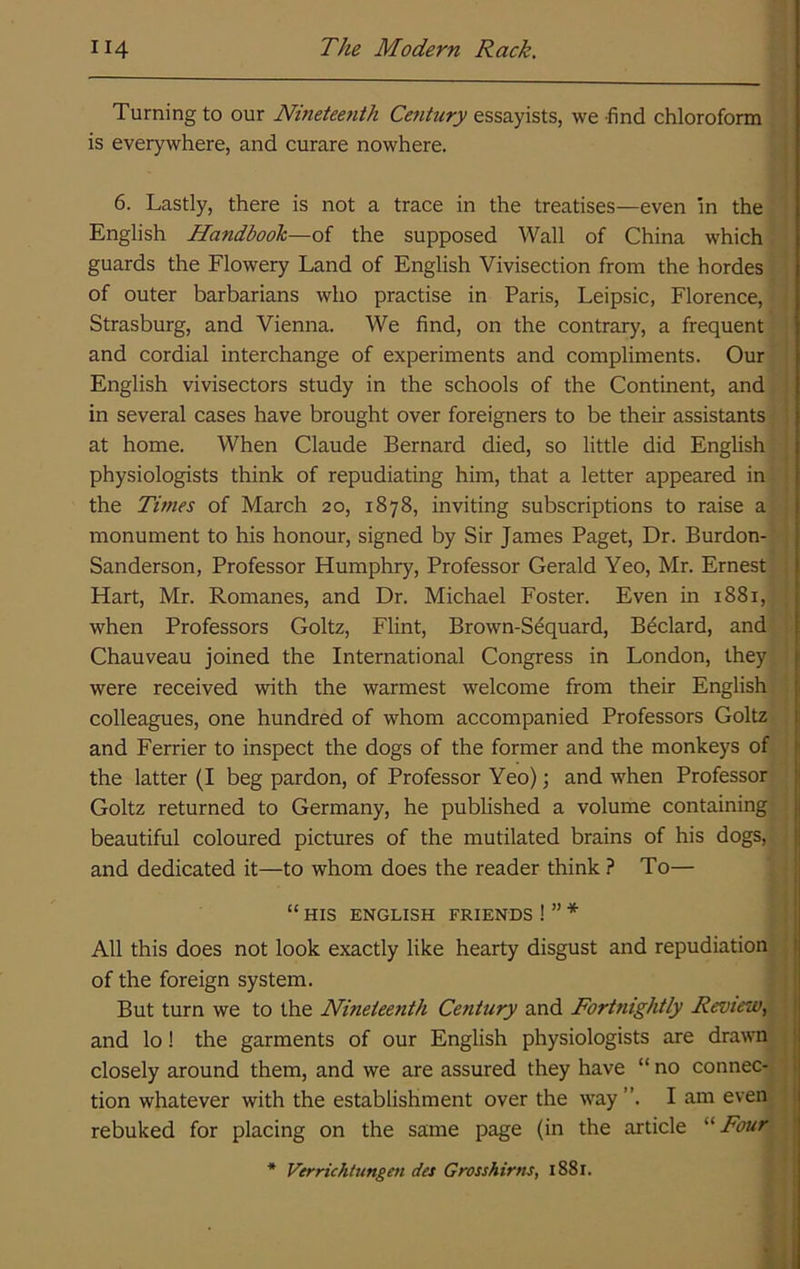 Turning to our Ninetee^ith Century essayists, we find chloroform is everywhere, and curare nowhere. J 6. Lastly, there is not a trace in the treatises—even in the English Handbook—of the supposed Wall of China which guards the Flowery Land of English Vivisection from the hordes of outer barbarians who practise in Paris, Leipsic, Florence, Strasburg, and Vienna. We find, on the contrary, a frequent and cordial interchange of experiments and compliments. Our English vivisectors study in the schools of the Continent, and r in several cases have brought over foreigners to be their assistants ! at home. When Claude Bernard died, so little did English j physiologists think of repudiating him, that a letter appeared in | the Times of March 20, 1878, inviting subscriptions to raise a monument to his honour, signed by Sir James Paget, Dr. Burdon- Sanderson, Professor Humphry, Professor Gerald Yeo, Mr. Ernest ; Hart, Mr. Romanes, and Dr. Michael Foster. Even in 1881, , when Professors Goltz, Flint, Brown-Sequard, Bdclard, and Chauveau joined the International Congress in London, they were received with the warmest welcome from their English colleagues, one hundred of whom accompanied Professors Goltz and Ferrier to inspect the dogs of the former and the monkeys of the latter (I beg pardon, of Professor Yeo); and when Professor Goltz returned to Germany, he published a volume containing beautiful coloured pictures of the mutilated brains of his dogs, and dedicated it—to whom does the reader think ? To— “ HIS ENGLISH FRIENDS ! ” * All this does not look exactly like hearty disgust and repudiation j of the foreign system. ; But turn we to the Nineteenth Ce7itury and Fortnightly Review, and lo! the garments of our English physiologists are drawn ; closely around them, and we are assured they have “ no connec-, j tion whatever with the establishment over the way ”. I am even. * rebuked for placing on the same page (in the article '■'■Four * Verrichtungen des Grosshirns, 1881.