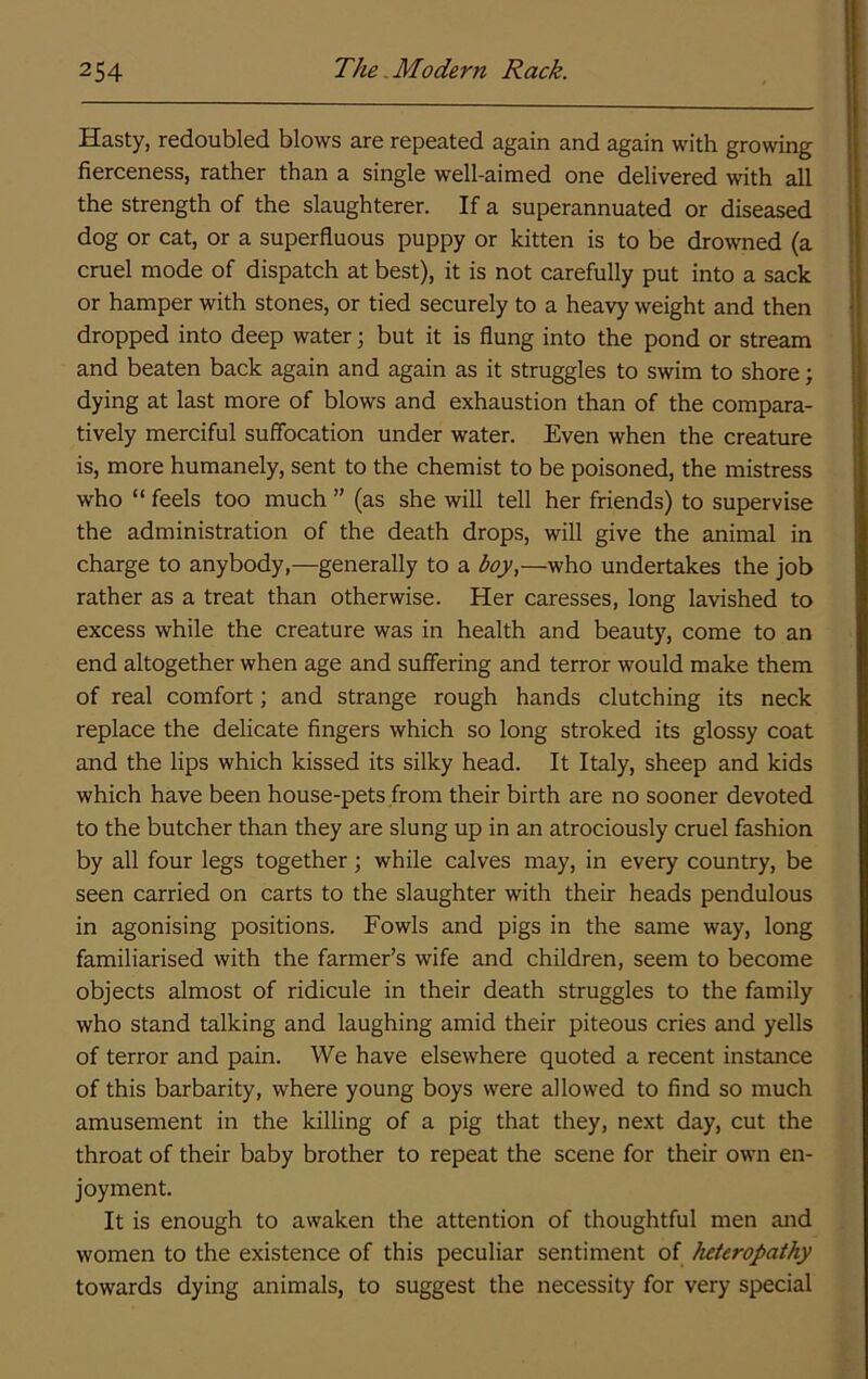 Hasty, redoubled blows are repeated again and again with growing fierceness, rather than a single well-aimed one delivered with all the strength of the slaughterer. If a superannuated or diseased dog or cat, or a superfluous puppy or kitten is to be drowned (a cruel mode of dispatch at best), it is not carefully put into a sack or hamper with stones, or tied securely to a heavy weight and then dropped into deep water; but it is flung into the pond or stream and beaten back again and again as it struggles to swim to shore; dying at last more of blows and exhaustion than of the compara- tively merciful suffocation under water. Even when the creature is, more humanely, sent to the chemist to be poisoned, the mistress who “ feels too much ” (as she will tell her friends) to supervise the administration of the death drops, will give the animal in charge to anybody,—generally to a boy,—who undertakes the job rather as a treat than otherwise. Her caresses, long lavished to excess while the creature was in health and beauty, come to an end altogether when age and suffering and terror would make them of real comfort; and strange rough hands clutching its neck replace the delicate fingers which so long stroked its glossy coat and the lips which kissed its silky head. It Italy, sheep and kids which have been house-pets from their birth are no sooner devoted to the butcher than they are slung up in an atrociously cruel fashion by all four legs together; while calves may, in every country, be seen carried on carts to the slaughter with their heads pendulous in agonising positions. Fowls and pigs in the same way, long familiarised with the farmer’s wife and children, seem to become objects almost of ridicule in their death struggles to the family who stand talking and laughing amid their piteous cries and yells of terror and pain. We have elsewhere quoted a recent instance of this barbarity, where young boys were allowed to find so much amusement in the killing of a pig that they, next day, cut the throat of their baby brother to repeat the scene for their own en- joyment. It is enough to awaken the attention of thoughtful men and women to the existence of this peculiar sentiment of heteropathy towards dying animals, to suggest the necessity for very special