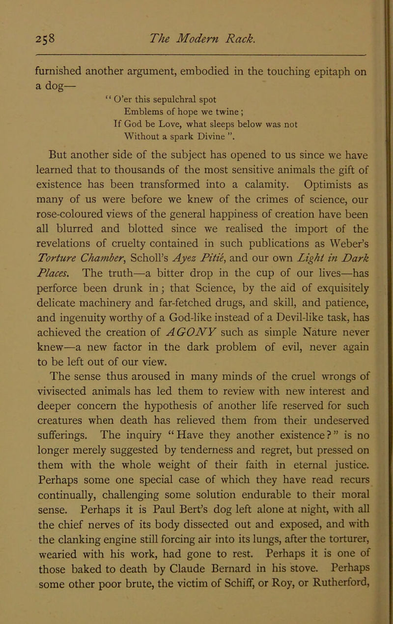 furnished another argument, embodied in the touching epitaph on a dog— “ O’er this sepulchral spot Emblems of hope we twine; If God be Love, what sleeps below was not Without a spark Divine But another side of the subject has opened to us since we have learned that to thousands of the most sensitive animals the gift of existence has been transformed into a calamity. Optimists as many of us were before we knew of the crimes of science, our rose-coloured views of the general happiness of creation have been all blurred and blotted since we realised the import of the revelations of cruelty contained in such publications as Weber’s Torture Chamber., Scholl’s Ayez Pitie, and our own Light m Dark Places. The truth—a bitter drop in the cup of our lives—has perforce been drunk in; that Science, by the aid of exquisitely delicate machinery and far-fetched drugs, and skill, and patience, and ingenuity worthy of a God-like instead of a Devil-like task, has achieved the creation of AGONY such as simple Nature never knew—a new factor in the dark problem of evil, never again to be left out of our view. The sense thus aroused in many minds of the cruel wrongs of vivisected animals has led them to review with new interest and deeper concern the hypothesis of another life reserved for such creatures when death has relieved them from their undeserved sufferings. The inquiry “Have they another existence?” is no longer merely suggested by tenderness and regret, but pressed on them with the whole weight of their faith in eternal justice. Perhaps some one special case of which they have read recurs continually, challenging some solution endurable to their moral sense. Perhaps it is Paul Bert’s dog left alone at night, with all the chief nerves of its body dissected out and exposed, and with the clanking engine still forcing air into its lungs, after the torturer, wearied with his work, had gone to rest. Perhaps it is one of those baked to death by Claude Bernard in his stove. Perhaps some other poor brute, the victim of Schiff, or Roy, or Rutherford,