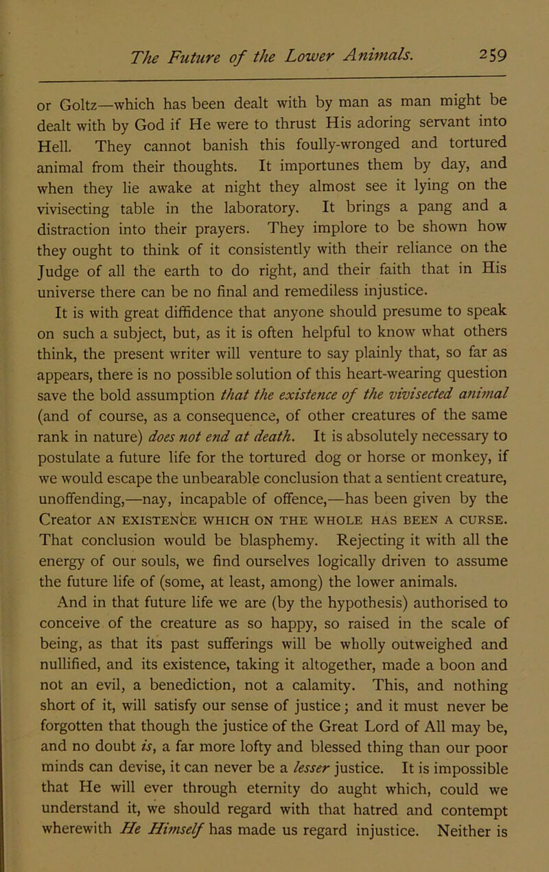 or Goltz—which has been dealt with by man as man might be dealt with by God if He were to thrust His adoring servant into Hell. They cannot banish this foully-wronged and tortured animal from their thoughts. It importunes them by day, and when they lie awake at night they almost see it lying on the vivisecting table in the laboratory. It brings a pang and a distraction into their prayers. They implore to be shown how they ought to think of it consistently with their reliance on the Judge of all the earth to do right, and their faith that in His universe there can be no final and remediless injustice. It is with great diffidence that anyone should presume to speak on such a subject, but, as it is often helpful to know what others think, the present writer will venture to say plainly that, so far as appears, there is no possible solution of this heart-wearing question save the bold assumption that the existence of the vivisected animal (and of course, as a consequence, of other creatures of the same rank in nature) does not end at death. It is absolutely necessary to postulate a future life for the tortured dog or horse or monkey, if we would escape the unbearable conclusion that a sentient creature, unoffending,—nay, incapable of offence,—has been given by the Creator an ExisxENbE which on the whole has been a curse. That conclusion would be blasphemy. Rejecting it with all the energy of our souls, we find ourselves logically driven to assume the future life of (some, at least, among) the lower animals. And in that future life we are (by the hypothesis) authorised to conceive of the creature as so happy, so raised in the scale of being, as that its past sufferings will be wholly outweighed and nullified, and its existence, taking it altogether, made a boon and not an evil, a benediction, not a calamity. This, and nothing short of it, will satisfy our sense of justice; and it must never be forgotten that though the justice of the Great Lord of All may be, and no doubt w, a far more lofty and blessed thing than our poor minds can devise, it can never be a lesser justice. It is impossible that He will ever through eternity do aught which, could we understand it, we should regard with that hatred and contempt wherewith He Himself has made us regard injustice. Neither is