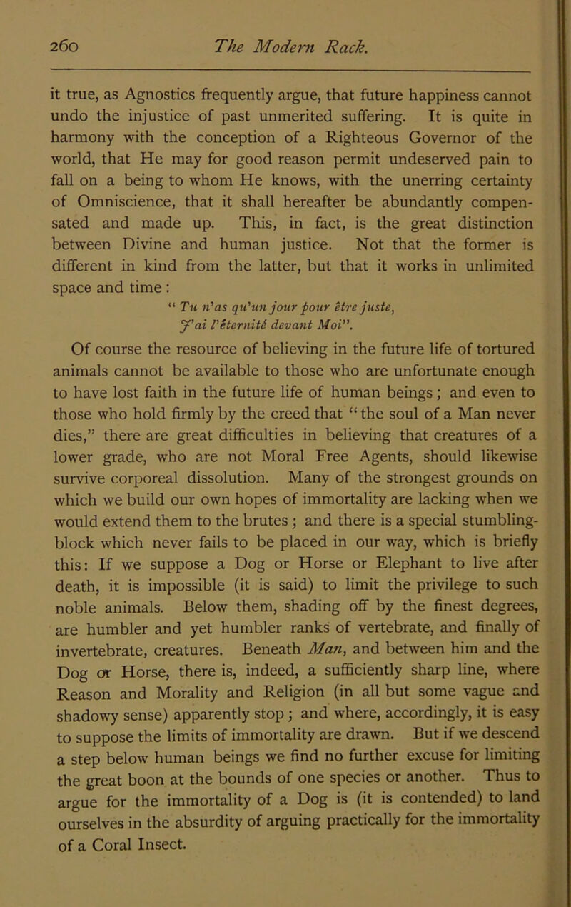 it true, as Agnostics frequently argue, that future happiness cannot undo the injustice of past unmerited suffering. It is quite in harmony with the conception of a Righteous Governor of the world, that He may for good reason permit undeserved pain to fall on a being to whom He knows, with the unerring certainty of Omniscience, that it shall hereafter be abundantly compen- sated and made up. This, in fact, is the great distinction between Divine and human justice. Not that the former is different in kind from the latter, but that it works in unlimited space and time: “ Tu n'as qu’un jour pour Hre juste, y’ai I'HerniU devout Moi”. Of course the resource of believing in the future life of tortured animals cannot be available to those who are unfortunate enough to have lost faith in the future life of human beings; and even to those who hold firmly by the creed that “ the soul of a Man never dies,” there are great difficulties in believing that creatures of a lower grade, who are not Moral Free Agents, should likewise survive corporeal dissolution. Many of the strongest grounds on which we build our own hopes of immortality are lacking when we would extend them to the brutes; and there is a special stumbling- block which never fails to be placed in our way, which is briefly this; If we suppose a Dog or Horse or Elephant to live after death, it is impossible (it is said) to limit the privilege to such noble animals. Below them, shading off by the finest degrees, are humbler and yet humbler ranks of vertebrate, and finally of invertebrate, creatures. Beneath Man, and between him and the Dog or Horse, there is, indeed, a sufficiently sharp line, where Reason and Morality and Religion (in all but some vague and shadowy sense) apparently stop; and where, accordingly, it is easy to suppose the limits of immortality are drawn. But if we descend a step below human beings we find no further excuse for limiting the great boon at the bounds of one species or another. Thus to argue for the immortality of a Dog is (it is contended) to land ourselves in the absurdity of arguing practically for the immortality of a Coral Insect.