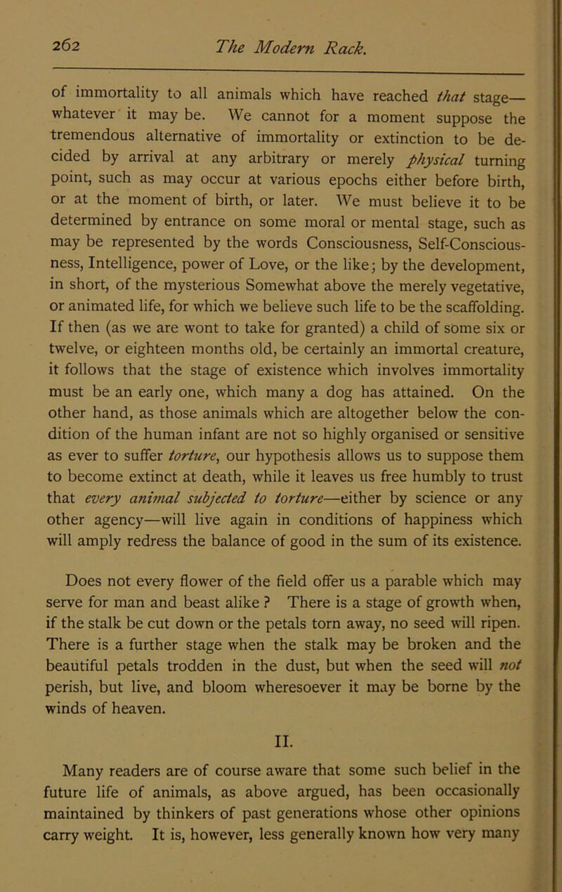 of immortality to all animals which have reached that stage whatever it may be. We cannot for a moment suppose the tremendous alternative of immortality or extinction to be de- cided by arrival at any arbitrary or merely physical turning point, such as may occur at various epochs either before birth, or at the moment of birth, or later. We must believe it to be determined by entrance on some moral or mental stage, such as may be represented by the words Consciousness, Self-Conscious- ness, Intelligence, power of Love, or the like; by the development, in short, of the mysterious Somewhat above the merely vegetative, or animated life, for which we believe such life to be the scaffolding. If then (as we are wont to take for granted) a child of some six or twelve, or eighteen months old, be certainly an immortal creature, it follows that the stage of existence which involves immortality must be an early one, which many a dog has attained. On the other hand, as those animals which are altogether below the con- dition of the human infant are not so highly organised or sensitive as ever to suffer torture, our hypothesis allows us to suppose them to become extinct at death, while it leaves us free humbly to trust that every animal subjected to torture—either by science or any other agency—will live again in conditions of happiness which will amply redress the balance of good in the sum of its existence. Does not every flower of the field offer us a parable which may serve for man and beast alike ? There is a stage of growth when, if the stalk be cut down or the petals torn away, no seed will ripen. There is a further stage when the stalk may be broken and the beautiful petals trodden in the dust, but when the seed will not perish, but live, and bloom wheresoever it may be borne by the winds of heaven. II. Many readers are of course aware that some such belief in the future life of animals, as above argued, has been occasionally maintained by thinkers of past generations whose other opinions carry weight. It is, however, less generally known how very many