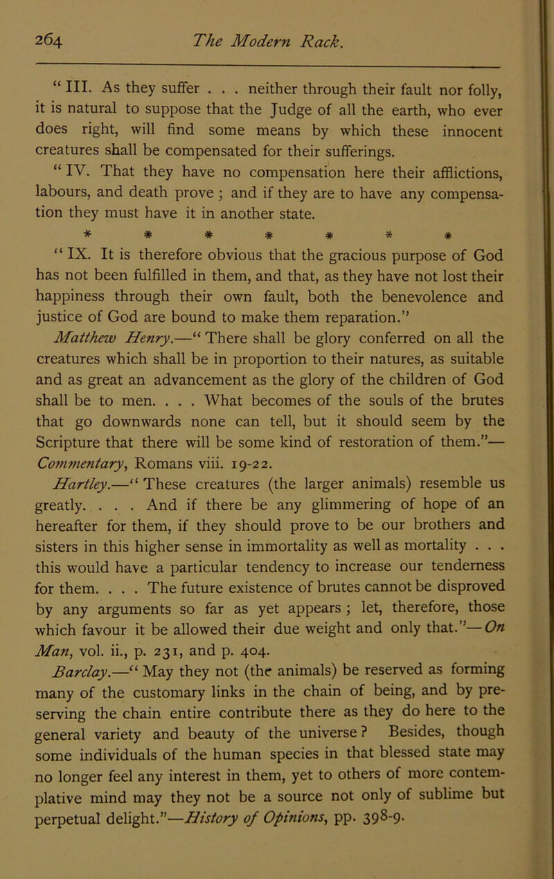 “ III. As they suffer . . . neither through their fault nor folly, it is natural to suppose that the Judge of all the earth, who ever does right, will find some means by which these innocent creatures shall be compensated for their sufferings. “ IV. That they have no compensation here their afflictions, labours, and death prove; and if they are to have any compensa- tion they must have it in another state. ******* “ IX. It is therefore obvious that the gracious purpose of God has not been fulfilled in them, and that, as they have not lost their happiness through their own fault, both the benevolence and justice of God are bound to make them reparation.’’ Matthew Henry.—“ There shall be glory conferred on all the creatures which shall be in proportion to their natures, as suitable and as great an advancement as the glory of the children of God shall be to men. . . . What becomes of the souls of the brutes that go downwards none can tell, but it should seem by the Scripture that there will be some kind of restoration of them.”— Commentary, Romans viii. 19-22. Hartley.—“ These creatures (the larger animals) resemble us greatly. . . . And if there be any glimmering of hope of an hereafter for them, if they should prove to be our brothers and sisters in this higher sense in immortality as well as mortality . . . this would have a particular tendency to increase our tenderness for them. . . . The future existence of brutes cannot be disproved by any arguments so far as yet appears ; let, therefore, those which favour it be allowed their due weight and only that.”—On Man, vol. ii., p. 231, and p. 404. Barclay.—May they not (the animals) be reserved as forming many of the customary links in the chain of being, and by pre- serving the chain entire contribute there as they do here to the general variety and beauty of the universe ? Besides, though some individuals of the human species in that blessed state may no longer feel any interest in them, yet to others of more contem- plative mind may they not be a source not only of sublime but perpetual delight.”—History of Opinions, pp. 398-9.