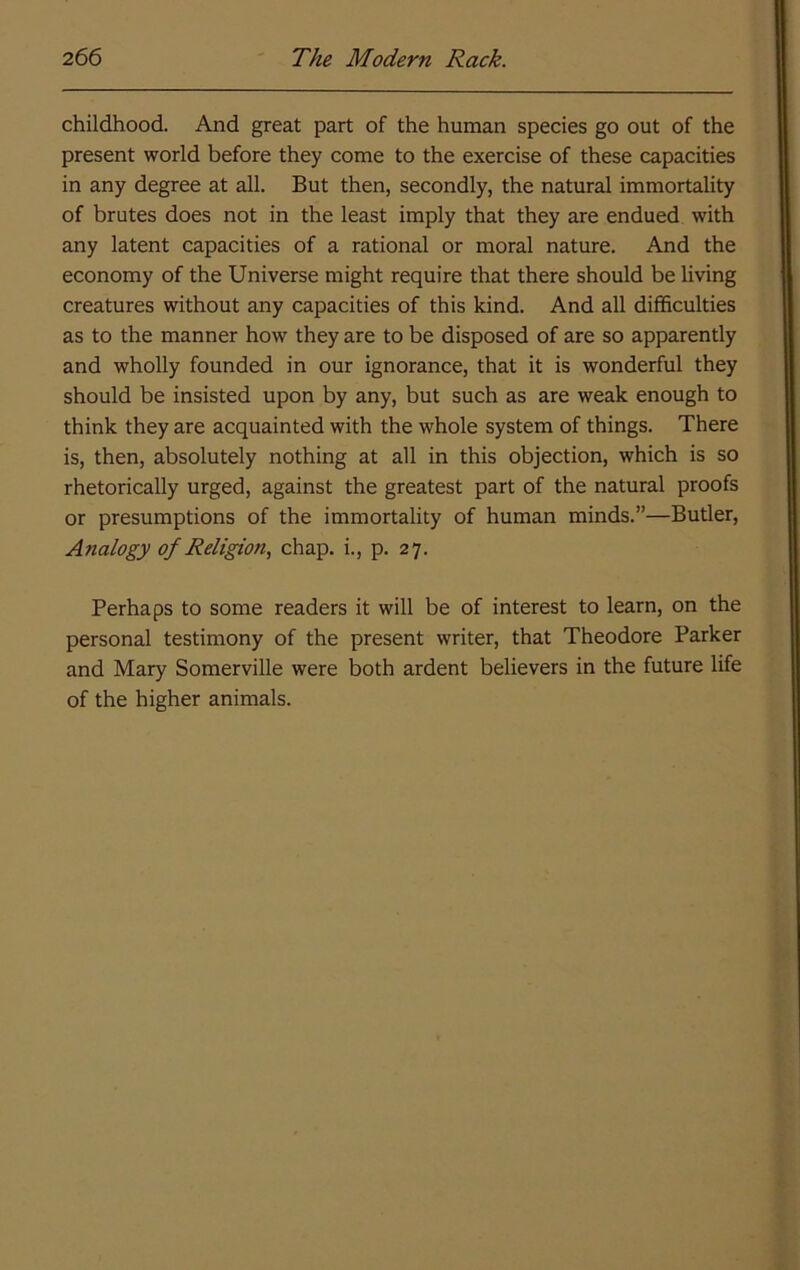 childhood. And great part of the human species go out of the present world before they come to the exercise of these capacities in any degree at all. But then, secondly, the natural immortality of brutes does not in the least imply that they are endued with any latent capacities of a rational or moral nature. And the economy of the Universe might require that there should be living creatures without any capacities of this kind. And all difficulties as to the manner how they are to be disposed of are so apparently and wholly founded in our ignorance, that it is wonderful they should be insisted upon by any, but such as are weak enough to think they are acquainted with the whole system of things. There is, then, absolutely nothing at all in this objection, which is so rhetorically urged, against the greatest part of the natural proofs or presumptions of the immortality of human minds.”—Butler, Analogy of Religion, chap, i., p. 27. Perhaps to some readers it will be of interest to learn, on the personal testimony of the present writer, that Theodore Parker and Mary Somerville were both ardent believers in the future life of the higher animals.
