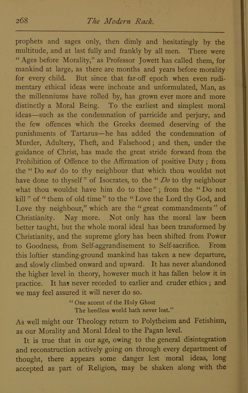prophets and sages only, then dimly and hesitatingly by the multitude, and at last fully and frankly by all men. There were “ Ages before Morality,” as Professor Jowett has called them, for mankind at large, as there are months and years before morality for every child. But since that far-off epoch when even rudi- mentary ethical ideas were inchoate and unformulated, Man, as the millenniums have rolled by, has grown ever more and more distinctly a Moral Being. To the earliest and simplest moral ideas—such as the condemnation of parricide and perjury, and the few offences which the Greeks deemed deserving of the punishments of Tartarus—he has added the condemnation of Murder, Adultery, Theft, and Falsehood; and then, under the guidance of Christ, has made the great stride forward from the Prohibition of Offence to the Affirmation of positive Duty; from the “ Do not do to thy neighbour that which thou wouldst not have done to thyself” of Isocrates, to the to thy neighbour what thou wouldst have him do to thee ”; from the “ Do not kill ” of “ them of old time ” to the “ Love the Lord thy God, and Love thy neighbour,” which are the “ great commandments ” of Christianity. Nay more. Not only has the moral law been better taught, but the whole moral ideal has been transformed by Christianity, and the supreme glory has been shifted from Power to Goodness, from Self-aggrandisement to Self-sacrifice. From this loftier standing-ground mankind has taken a new departure, and slowly climbed onward and upward. It has never abandoned the higher level in theory, however much it has fallen below it in practice. It has never receded to earlier and cruder ethics ; and we may feel assured it will never do so. “ One accent of the Holy Ghost The heedless world hath never lost.” As well might our Theology return to Polytheism and Fetishism, as our Morality and Moral Ideal to the Pagan level. It is true that in our age, owing to the general disintegration and reconstruction actively going on through every department of thought, there appears some danger lest moral ideas, long accepted as part of Religion, may be shaken along with the