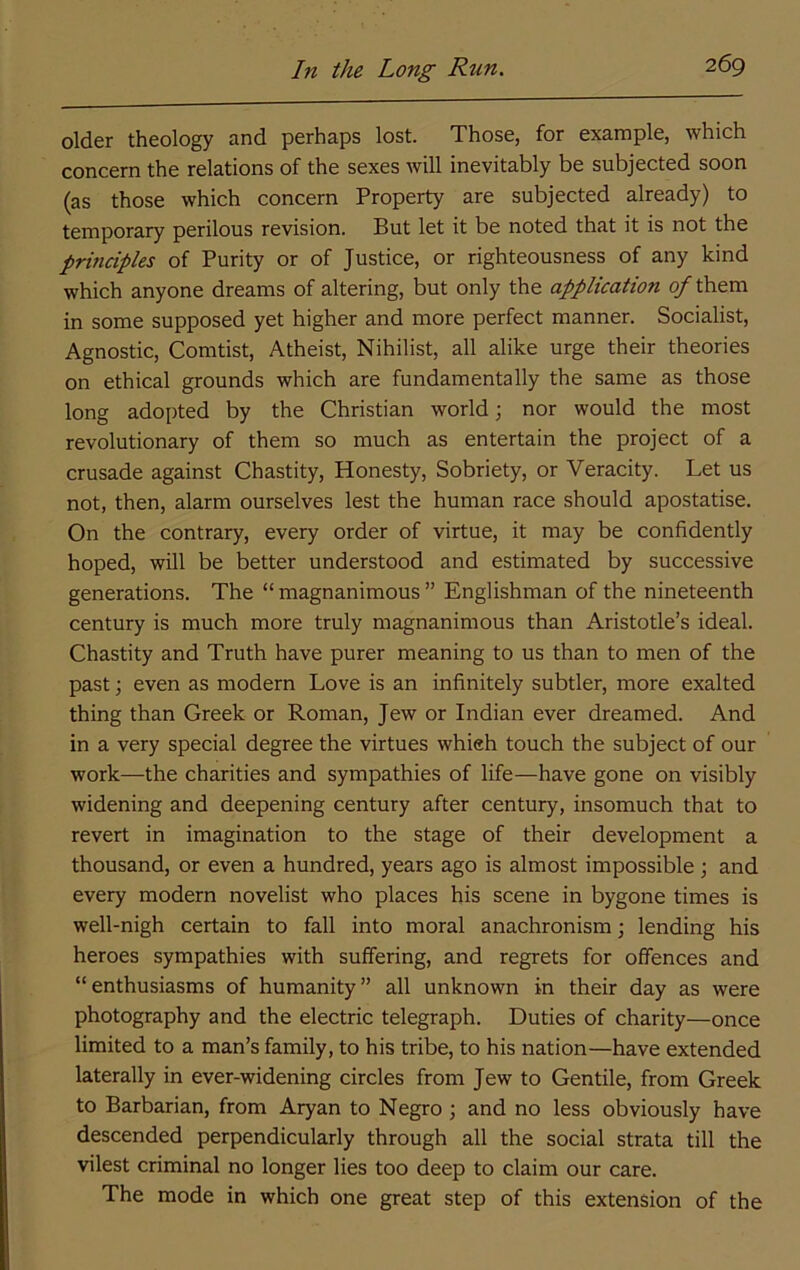 older theology and perhaps lost. Those, for example, which concern the relations of the sexes will inevitably be subjected soon (as those which concern Property are subjected already) to temporary perilous revision. But let it be noted that it is not the principles of Purity or of Justice, or righteousness of any kind which anyone dreams of altering, but only the application of them in some supposed yet higher and more perfect manner. Socialist, Agnostic, Comtist, Atheist, Nihilist, all alike urge their theories on ethical grounds which are fundamentally the same as those long adopted by the Christian world j nor would the most revolutionary of them so much as entertain the project of a crusade against Chastity, Honesty, Sobriety, or Veracity. Let us not, then, alarm ourselves lest the human race should apostatise. On the contrary, every order of virtue, it may be confidently hoped, will be better understood and estimated by successive generations. The “ magnanimous ” Englishman of the nineteenth century is much more truly magnanimous than Aristotle’s ideal. Chastity and Truth have purer meaning to us than to men of the past; even as modern Love is an infinitely subtler, more exalted thing than Greek or Roman, Jew or Indian ever dreamed. And in a very special degree the virtues whieh touch the subject of our work—the charities and sympathies of life—have gone on visibly widening and deepening century after century, insomuch that to revert in imagination to the stage of their development a thousand, or even a hundred, years ago is almost impossible ; and every modern novelist who places his scene in bygone times is well-nigh certain to fall into moral anachronism; lending his heroes sympathies with suffering, and regrets for offences and “enthusiasms of humanity” all unknown in their day as were photography and the electric telegraph. Duties of charity—once limited to a man’s family, to his tribe, to his nation—have extended laterally in ever-widening circles from Jew to Gentile, from Greek to Barbarian, from Aryan to Negro; and no less obviously have descended perpendicularly through all the social strata till the vilest criminal no longer lies too deep to claim our care. The mode in which one great step of this extension of the