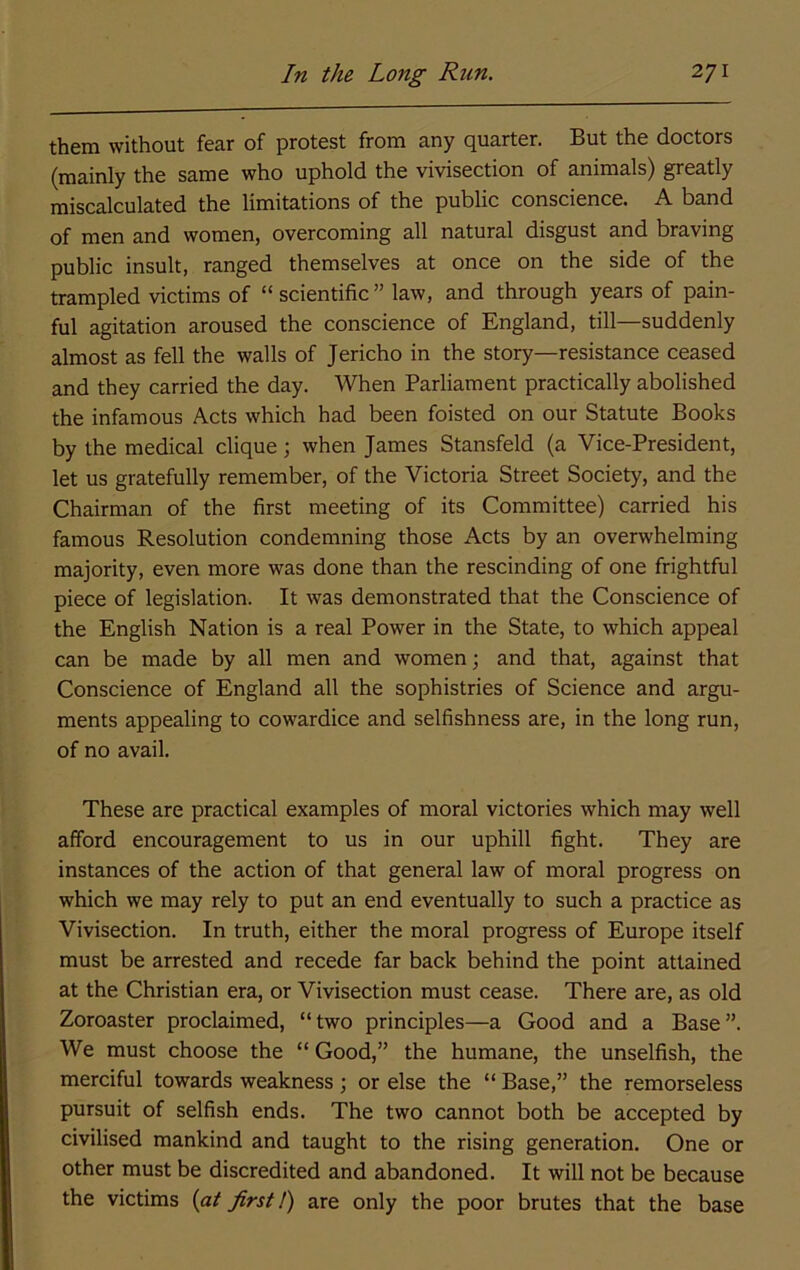 them without fear of protest from any quarter. But the doctors (mainly the same who uphold the vivisection of animals) greatly miscalculated the limitations of the public conscience. A band of men and women, overcoming all natural disgust and braving public insult, ranged themselves at once on the side of the trampled victims of “ scientific ” law, and through years of pain- ful agitation aroused the conscience of England, till—suddenly almost as fell the walls of Jericho in the story—resistance ceased and they carried the day. When Parliament practically abolished the infamous Acts which had been foisted on our Statute Books by the medical clique; when James Stansfeld (a Vice-President, let us gratefully remember, of the Victoria Street Society, and the Chairman of the first meeting of its Committee) carried his famous Resolution condemning those Acts by an overwhelming majority, even more was done than the rescinding of one frightful piece of legislation. It was demonstrated that the Conscience of the English Nation is a real Power in the State, to which appeal can be made by all men and women; and that, against that Conscience of England all the sophistries of Science and argu- ments appealing to cowardice and selfishness are, in the long run, of no avail. These are practical examples of moral victories which may well afford encouragement to us in our uphill fight. They are instances of the action of that general law of moral progress on which we may rely to put an end eventually to such a practice as Vivisection. In truth, either the moral progress of Europe itself must be arrested and recede far back behind the point attained at the Christian era, or Vivisection must cease. There are, as old Zoroaster proclaimed, “two principles—a Good and a Base”. We must choose the “ Good,” the humane, the unselfish, the merciful towards weakness ; or else the “ Base,” the remorseless pursuit of selfish ends. The two cannot both be accepted by civilised mankind and taught to the rising generation. One or other must be discredited and abandoned. It will not be because the victims {at first 1) are only the poor brutes that the base