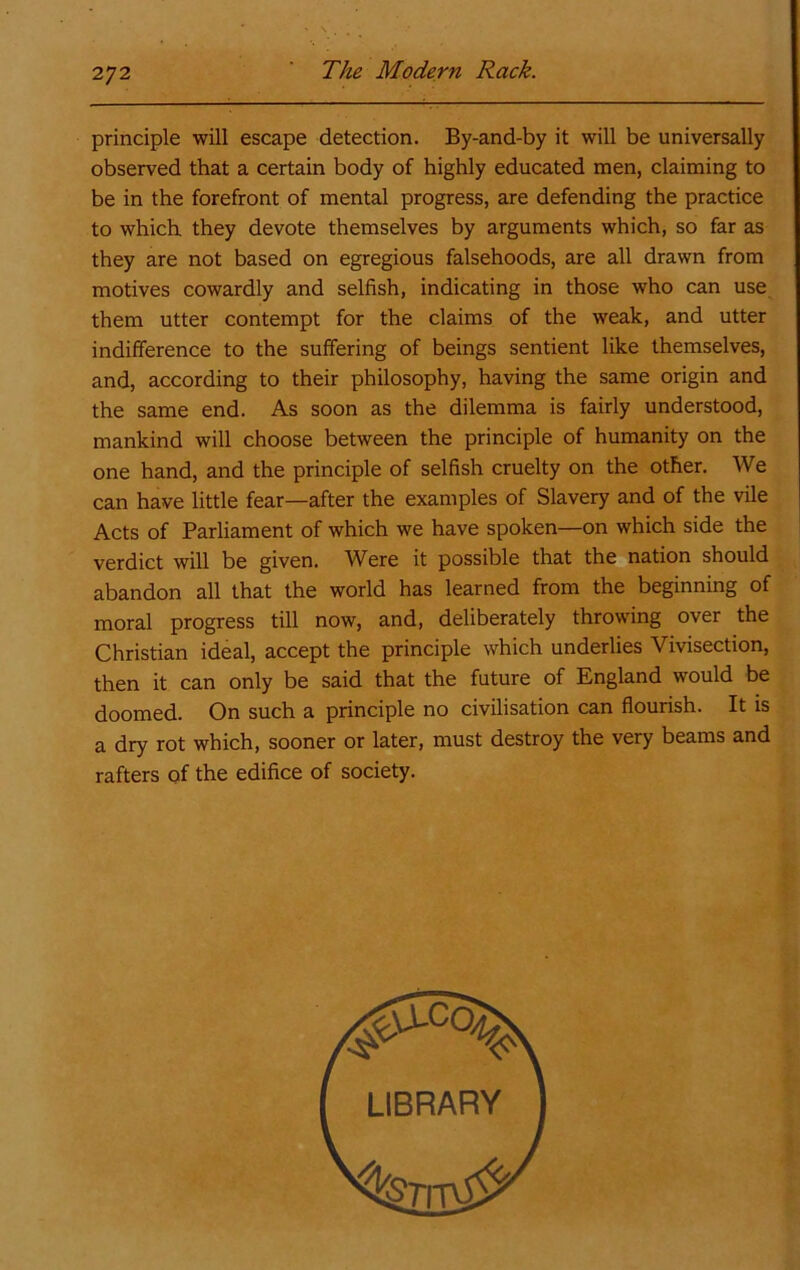 principle will escape detection. By-and-by it will be universally observed that a certain body of highly educated men, claiming to be in the forefront of mental progress, are defending the practice to which they devote themselves by arguments which, so far as they are not based on egregious falsehoods, are all drawn from motives cowardly and selfish, indicating in those who can use them utter contempt for the claims of the weak, and utter indifference to the suffering of beings sentient like themselves, and, according to their philosophy, having the same origin and the same end. As soon as the dilemma is fairly understood, mankind will choose between the principle of humanity on the one hand, and the principle of selfish cruelty on the other. We can have little fear—after the examples of Slavery and of the vile Acts of Parliament of which we have spoken—on which side the verdict will be given. W^ere it possible that the nation should abandon all that the world has learned from the beginning of moral progress till now, and, deliberately throwing over the Christian ideal, accept the principle which underlies Vivisection, then it can only be said that the future of England would be doomed. On such a principle no civilisation can flourish. It is a dry rot which, sooner or later, must destroy the very beams and rafters of the edifice of society.