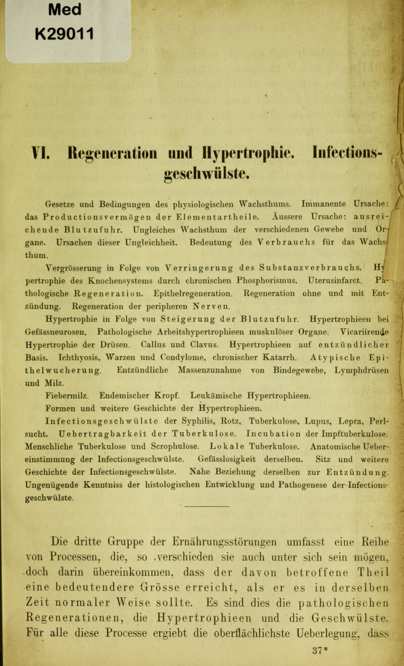 Med K29011 VI. Kcgeiicration mid Hypertrophic. Infections- geschwiilste. ft Gesetze and Bedingungen des phvsiologischen Wachsthums. Immanente Ursache: das Productionsvermbgen der Elementartheile. Aussere Ursache: ausrei-f chende Blutzufuhr. Ungleiches Wachsthum der verschiedenen Gewebe und Or gane. Ursachen dieser Ungleichheit. Bedeutung des Verbrauclis fur das Wachs/ thum. Yergrbsserung in Folge von Yerringerung des Substanzverbrauchs. Ht pertrophie des Knochensystems durch clironisclien Phosphorismus. Uterusinfarct. Pa- thologische Regeneration. Epithelregeneration. Regeneration ohne und mit Ent- ziindung. Regeneration der peripheren Nerven. Hypertrophie in Folge von Steigerung der Blutzufuhr. Hypertrophieen bei Gefassneurosen. Pathologische Arbeitshypertropliieen muskuloser Organe. Yicariirende Hypertrophie der Driisen. Callus und Clavus. Hypertrophieen auf entziindlicher Basis. Ichthyosis, Warzen und Condylome, chronischer Katarrh. At y pise he Epi- thelwucherung. Entzundliclie Massenzunahme von Bindegewebe, Lymphdriisen und Milz. Fiebermilz. Endemischer Kropf. Leukamische Hypertrophieen. Formen und weitere Geschichte der Hypertrophieen. Infectionsgeschwiilste der Syphilis, Rotz, Tuberkulose, Lupus, Lepra, Perl- sucht. Uebertragbarkeit der Tuberkulose. Incubation der Impftuberkulose. Menschliche Tuberkulose und Scrophulose. Lokale Tuberkulose. Anatomische Ueber- einstinunung der Infectionsgeschwiilste. Gefasslosigkeit derselben. Sitz und weitere Geschichte der Infectionsgeschwiilste. Nahe Beziehung derselben zur Entziindung. Ungeniigende Kenntniss der histologischen Entwicklung und Pathogenese der Infections- geschwiilste. Die dritte Gruppe der Ernahrungsstorungen umfasst eine Reihe von Processen, die, so .yerschieden sie auch unter sich sein mogen, doch darin iibereinkommen, dass der davon betroffene Theil eine bedeutendere Grosse erreicht, als er es in derselben Zeit normaler Weise sollte. Es sind dies die pathologischen Regenerationen, die Hypertrophieen und die Geschwiilste. Fiir alle diese Processe ergiebt die oberflachlichste Ueberlegung, dass 37*