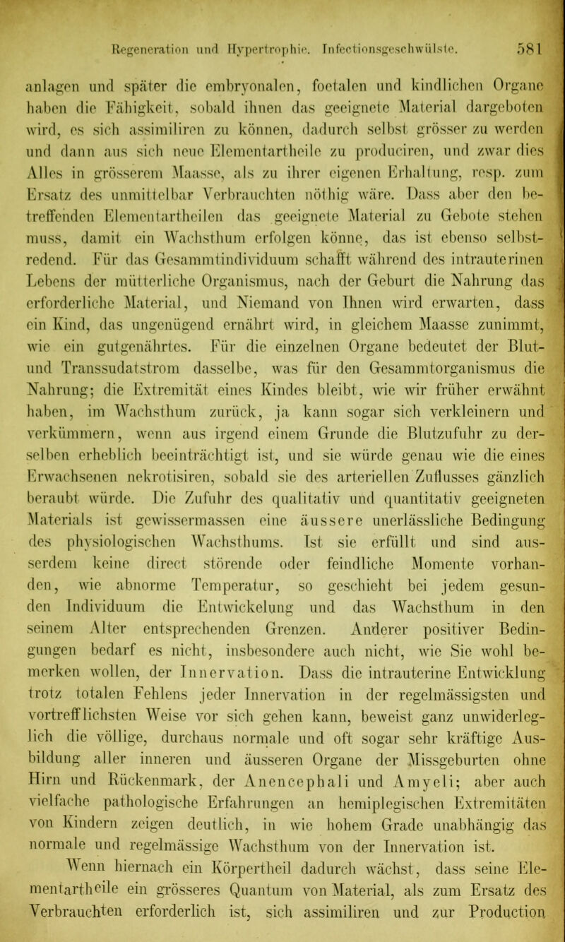 anlagen und spater die embryonalen, foetalen und kindlichen Organc haben die Fahigkeit, sobald ihnen das geeignete Material dargeboten wird, es sich assimiliren zu konnen, dadurch selbst grosser zu werden und dann aus sich none Elemcntarthcile zu produciren, und zwar dies Alles in grosserem Maasse, als zu ihrer eigenen Erhaliung, resp. zum Ersatz des unmittelbar Verbrauchten nothig ware. Dass aber den be- treffenden Elementartheilen das geeignete Material zu Gebole stehen muss, damit ein Waclisthum erfolgen konne, das ist ebenso selbst- redend. Fur das Gesammtindividuum schaftt wahrend des intrauterinen Lebens der miitterliche Organismus, nach der Geburt die Nahrung das erforderliehc Material, und Niemand von Ihnen wird erwarten, dass ein Kind, das ungeniigend ernahrt wird, in gleichem Maasse zunimmt, wie ein gutgenahrtes. Fiir die einzelnen Organe bedeutet der Blut- und Transsudatstrom dasselbe, was fur den Gesammtorganismus die Nahrung; die Extremitat eines Kindes bleibt, wie wir friiher erwahnt haben, im Wachsthum zuriick, ja kann sogar sich verkleinern und verkiimmern, wenn aus irgend einem Grunde die Blutzufuhr zu der- selben erheblich beeintrachtigt ist, und sie wiirde genau wie die eines Erwachsenen nekrotisiren, sobald sie des arteriellen Zuflusses ganzlich beraubt wiirde. Die Zufuhr des qualitativ und quantitativ geeigneten Materials ist gewissermassen eine aussere unerlassliche Bedingung des physiologischen Wachsthums. 1st sie erfiillt und sind aus- serdem keine direct storende oder feindliche Momente vorhan- den, wie abnorme Temperatur, so geschieht bci jedem gesun- den Individuum die Entwickelung und das Wachsthum in den seinem Alter entsprechenden Grenzen. Anderer positiver Bedin- gungen bedarf es nicht, insbesondere auch nicht, wie Sie wohl be- merken wollen, der Innervation. Dass die intrauterine Entwicklung trotz totalen Fehlens jeder Innervation in der regelmassigsten und vortrefflichsten Weise vor sich gehen kann, beweist ganz unwiderleg- lich die vollige, durchaus normale und oft sogar sehr kraftige Aus- bildung alter inneren und ausseren Organe der Missgeburten ohne Hirn und Riickenmark, der Anencephali und Amyeli; aber auch vielfache pathologische Erfahrungen an hemiplegischen Extremitaten von lvindern zeigen deutlich, in wie hohem Grade unabhangig das normale und regelmassige Wachsthum von der Innervation ist. Menn hiernach ein Korpertheil dadurch wachst, dass seine Ele- mentartheile ein grosseres Quantum von Material, als zum Ersatz des Verbrauchten erforderlich ist, sich assimiliren und zur Production