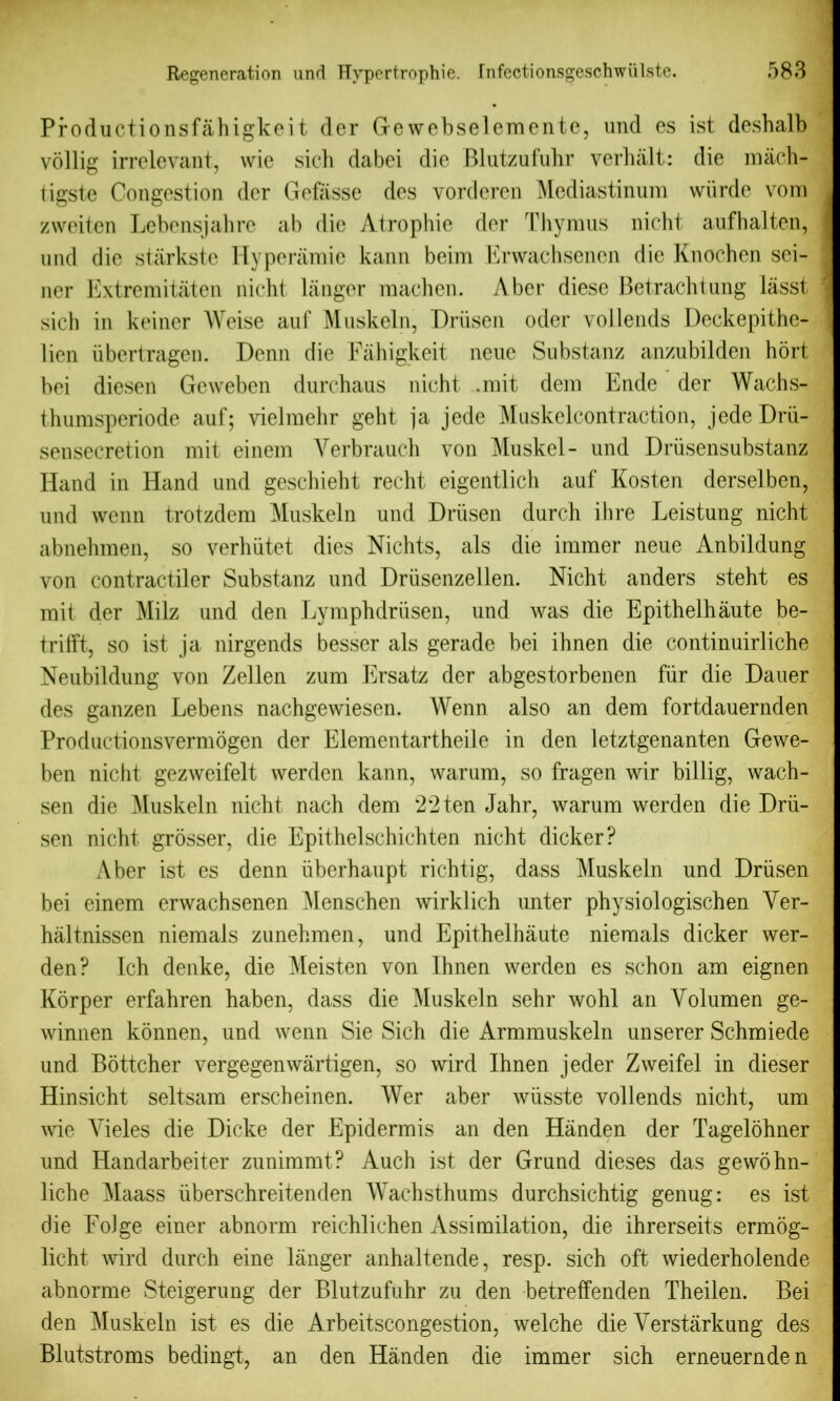 Productionsfahigkei t der Gewebselemente, und es ist deshalb vollig irrelevant, wie sich dabei die Blutzufuhr verhalt: die mach- tigste Congestion der Gcfasse des vorderen Mediastinum wiirde vom zweiten Lebensjahre ab die Atrophic der Thymus nicht aufhalten, und die starkste Hyperamie kann beim Erwachsenen die Knocben sei- ner Extremitaten nicht langer machen. Aber diese Betrachtung lasst sich in keiner Weise auf Muskeln, Driisen oder vollends Deckepithe- lien ubertragen. Denn die Fahigkeit neue Substanz anzubilden hort bei diesen Geweben durchaus nicht .mit dem Ende der Wachs- thumsperiode auf; vielmehr geht ja jede Muskelcontraction, jedeDrii- sensecretion mit einem Yerbrauch von Muskel- und Driisensubstanz Hand in Hand und geschieht recht eigentlich auf Kosten derselben, und wenn trotzdem Muskeln und Driisen durch ihre Leistung nicht abnehmen, so verhiitet dies Nichts, als die immer neue Anbildung von contractiler Substanz und Driisenzellen. Nicht anders steht es mit der Milz und den Lymph driisen, und was die Epithelhaute be- trifft, so ist ja nirgends besser als gerade bei ihnen die continuirliche Neubildung von Zellen zum Ersatz der abgestorbenen fiir die Dauer des ganzen Lebens nachgewiesen. Wenn also an dem fortdauernden Productionsvermogen der Elementartheile in den letztgenanten Gewe- ben nicht gezweifelt werden kann, warum, so fragen wir billig, wach- sen die Muskeln nicht nach dem 22ten Jahr, warum werden die Drii- sen nicht grosser, die Epithelschichten nicht dicker? Aber ist es denn iiberhaupt richtig, dass Muskeln und Driisen bei einem erwachsenen Menschen wirklich unter physiologischen Yer- haltnissen niemals zunehmen, und Epithelhaute niemals dicker wer- den? Ich denke, die Meisten von Ihnen werden es schon am eignen Korper erfahren haben, dass die Muskeln sehr wohl an Yolumen ge- winnen konnen, und wenn Sie Sich die Armmuskeln unserer Schmiede und Bottcher vergegenwartigen, so wird Ihnen jeder Zweifel in dieser Hinsicht seltsam erscheinen. Wer aber wiisste vollends nicht, um wie Yieles die Dicke der Epidermis an den Hiinden der Tagelohner und Handarbeiter zunimmt? Auch ist der Grund dieses das gewohn- liche j\Iaass iiberschreitenden Wachsthums durchsichtig genug: es ist die FoJge einer abnorm reichlichen Assimilation, die ihrerseits ermog- licht wird durch eine langer anhaltende, resp. sich oft wiederholende abnorme Steigerung der Blutzufuhr zu den betrefifenden Theilen. Bei den Muskeln ist es die Arbeitscongestion, welche die Yerstarkung des Blutst.roms bedingt, an den Handen die immer sich erneuernden