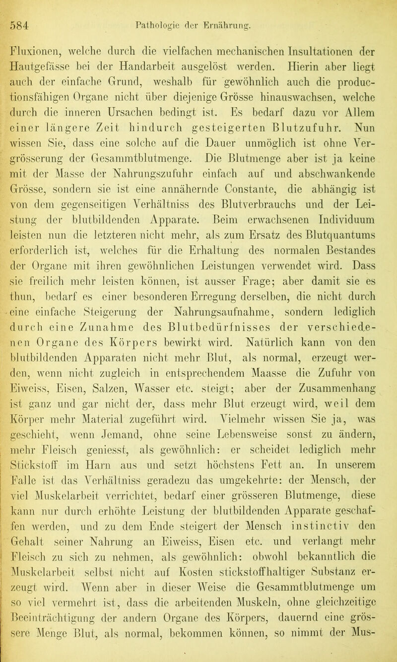 Fluxionen, welche durch die vielfachen mechanischen Insultationen der Hautgefasse bei der Handarbeit ausgelost werden. Hierin aber liegt auch der einfacbe Grund, weshalb fur gewohnlich auch die produc- tionsfahigen Organe nicht iiber diejenige Grosse hinauswacbsen, welche durch die inneren Ursachen bedingt ist. Es bedarf dazu vor Allem einer langere Zeit hindurch gesteigerten Blutzufuhr. Nun wissen Sie, dass eine seiche auf die Dauer unmoglich ist ohne Yer- grosserung der Gesammtblutmenge. Die Blutmenge aber ist ja keine mit der Masse der Nahrungszufuhr einfach auf und abschwankende Grosse, sondern sie ist eine annahernde Constante, die abhangig ist yon dem gegenseitigen Yerhaltniss des Blutverbrauchs und der Lei- stung der blutbildenden Apparate. Beim erwachsenen Indiyiduum leisten nun die letzteren nicht mehr, als zum Ersatz des Blutquantums erforderlich ist, welches fur die Erhaltung des normalen Bestandes der Organe mit ihren gewohnlichen Leistungen verwendet wird. Dass sie freilich mehr leisten konnen, ist ausser Frage; aber damit sie es thun, bedarf es einer besoncleren Erregung derselben, die nicht durch eine einfache Steigerung der Nahrungsaufnahme, sondern lediglich durch eine Zunahme des Blutbediirfnisses der verschied^e- nen Organe des Korpers bewirkt wird. Naturlich kann von den blutbildenden Apparaten nicht mehr Blut, als normal, erzeugt wer- den, wenn nicht zugleich in entsprechendem Maasse die Zufuhr von Eiweiss, Eisen, Salzen, Wasser etc. steigt; aber der Zusammenhang ist ganz und gar nicht der, dass mehr Blut erzeugt wird, weil dem Korper mehr Material zugefiihrt wird. Yielmehr wissen Sie ja, was geschieht, wenn Jemand, ohne seine Lebensweise sonst zu andern, mehr Fleisch geniesst, als gewolmlich: er scheidet lediglich mehr Stickstoff im Harn aus und setzt hochstens Fett an. In unserem Falle ist das Yerhaltniss geradezu das umgekehrte: der Men sell, der viel Muskelarbeit verrichtet, bedarf einer grosseren Blutmenge, diese kann nur durch erhohte Leistung der blutbildenden Apparate geschaf- fen werden, und zu dem Elide steigert der Mensch instinctiv den Gehalt seiner Nahrung an Eiweiss, Eisen etc. und verlangt mehr Fleisch zu sich zu nehmen, als gewolmlich: obwolil bekanntlich die Muskelarbeit selbst nicht auf Kosten stickstoffhaltiger Substanz er- zeugt wird. Wenn aber in clieser Weise die Gesammtblutmenge um so viel vermehrt ist, dass die arbeitenden Muskeln, ohne gleichzeitige Beeintrachtigung der andern Organe des Korpers, dauernd eine gros- sere Menge Blut, als normal, bekommen konnen, so nimmt der Mus-