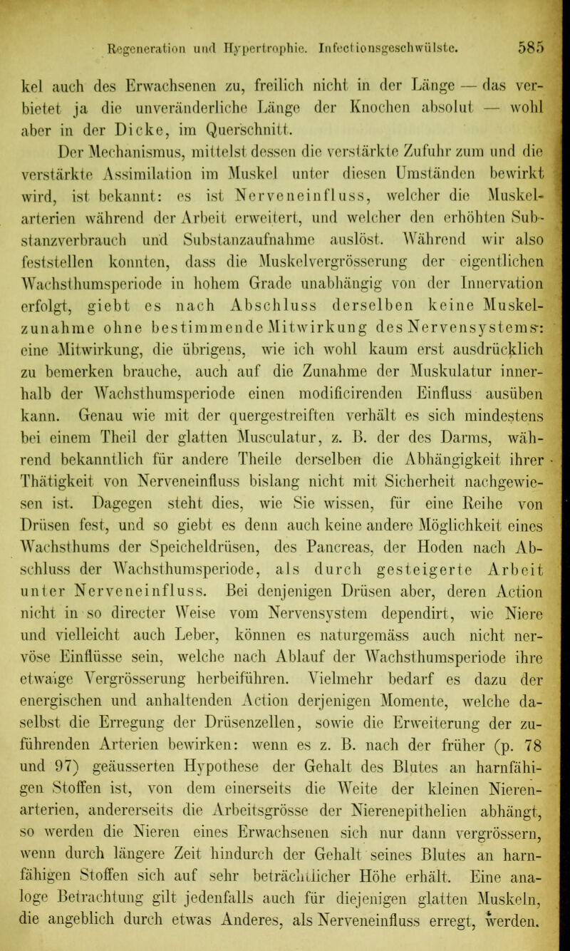 kel auch des Erwachsenen zu, freilich nicht in dcr Lange — das ver- bietet ja die unveranderliche Lange dcr Knochen absolut — wold aber in dor Dicke, im Querschnitt. Der Mechanismus, mittelst dessen die verstarkte Zufuhr zum und die verstarkte Assimilation im Muskel unter diesen Umstanden bewirkt wird, ist bekannt: es ist Nerveneinfluss, vvelcher die Muskel- arterien wahrend der Arbeit erweitert, und welcher den erhohten Sub- stanzverbrauch und Substanzaufnahme auslost. Wahrend wir also feststellen konnten, dass die Muskelvergrosserung der eigentlichen Wachsthumsperiode in hohem Grade unabhangig von dcr Innervation erfolgt, giebt es nach Abschluss derselben keine Muskei- zunahme oline bestimmende Mitwirkung des Nervensystems-: eine Mitwirkung, die iibrigens, wie ich wohl kaum erst ausdriicklieh zu bemerken brauche, auch auf die Zunahme der Muskulatur inner- halb der Wachsthumsperiode einen modificirenden Einfluss ausiiben kann. Genau wie mit der quergestreiften verhalt es sich mindestens bei einem Theil der glatten Musculatur, z. B. der des Darms, wah- rend bekanntlich fiir andere Theile derselben die Abhangigkeit ihrer Thatigkeit von Nerveneinfluss bislang nicht mit Sicherheit nachgewie- sen ist. Dagegen steht dies, wie Sie wissen, fur eine Reihe von Drhsen fest, und so giebt es denn auch keine andere Mdglichkeit eines Wachsthums der Speicheldriisen, des Pancreas, der Hoden nach Ab- schluss der Wachsthumsperiode, als durch gesteigerte Arbeit unter Nerveneinfluss. Bei denjenigen Driisen aber, deren Action nicht in so directer Weise vom Nervensystem dependirt, wie Niere und vielleicht auch Leber, konnen es naturgemass auch nicht ner- vose Einfliisse sein, welche nach Ablauf der Wachsthumsperiode ihre etwaige Yergrosserung herbeifiihren. Vielmehr bedarf es dazu der energischen und anhaltenden Action derjenigen Momente, welche da- selbst die Erregung der Driisenzellen, sowie die Erweiterung der zu- fiihrenden Arterien bewirken: wenn es z. B. nach der friiher (p. 78 und 97) geausserten Hypothese der Gehalt des Blutes an harnfahi- gen Stoffen ist, von dem einerseits die Weite der kleinen Nieren- arterien, andererseits die Arbeitsgrosse der Nierenepithelien abhangt, so werden die Nieren eines Erwachsenen sich nur dann vergrossern, wenn durch langere Zeit hindurch der Gehalt seines Blutes an harn- fahigen Stoffen sich auf sehr betrachiiicher Hohe erhalt. Eine ana- loge Betrachtung gilt jedenfalls auch fiir diejenigen glatten ^luskeln, die angeblich durch etwas Anderes, als Nerveneinfluss erregt, werden.