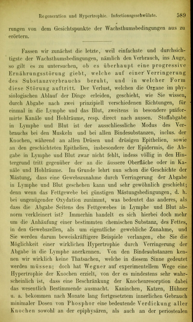 rungen von (lera Gesichtspunkte der Wachsthumsbedingungen aus zu erortern. Fassen wir zuniiohst die letzte, weil einfachste und durchsich- tigste der Wachsthumsbedingungen, naralich den Yerbrauch, ins Auge, so gilt es zu untersuchen, ob es iiberhaupt eine progressive Ernahrungsstorung giebt, welche auf einer Yerringerung des Substanzverbrauchs beruht, und in welcher Form diese Storung auftritt. Der Verlust, welchen die Organe im phy- siologischen Ablauf der Dinge erleiden, geschieht, wie Sie wissen, durch Abgabe nacli zwei prinzipiell verschiedenen Richtungen, fur einmal in die Lymphe und das Blut, zweitens in besondere pr-afor- mirte Kanale und Hohlraume, resp. direct nach aussen. Stoffabgabe in Lymphe und Blut ist der ausschliessliche Modus des Ver- brauchs bei den Muskeln und bei alien Bindesubstanzen, inclus. der Knochen, wahrend an alien Driisen und driisigen Epithelien, so wie an den geschichteten Epithelien, insbesondere der Epidermis, die Ab- gabe in Lymphe und Blut zwar niclit fehlt, indess vollig in den Hin- tergrund tritt gegenuber der an die aussere Oberflache oder in Ka- nale und Hohlraume. Im Grunde lehrt nun schon die Geschichte der Mastung, dass eine Gewebszunahme durch Yerringerung der Abgabe in Lymphe und Blut geschehen kann und sehr gewohnlich geschieht; denn wenn das Fettgewebe bei giinstigen Mastungsbedingungen, d. h. bei ungeniigender Oxydation zunimmt, was bedeutet das anderes, als dass die Abgabe Seitens des Fettgewebes in Lymphe und Blut ab- norm verkleinert ist? Immerhin handelt es sich hierbei doch mehr um die Anhaufung einer bestimmten chemischen Substanz, des Fettes, in den Gewebszellen, als um eigentliche gewebliche Zunahme, und Sie werden darum beweiskriiftigere Beispiele verlangen, ehe Sie die Moglichkeit einer wirklichen Hypertrophie durch Yerringerung der Abgabe in die Lymphe anerkennen. Yon den Bindesubstanzen ken- nen wir wirklich keine Thatsachen, welche in diesem Sinne gedeutet werden mussen; doch hat Wegner auf experimentellem Wege eine Hypertrophie der Knochen erzielt, von der es mindestens sehr wahr- scheinlich ist, dass eine Beschrankung der Knochenresorption dabei das wesentlich Bestimmende ausmacht. Kaninchen, Katzen, Hiihner u. a. bekommen nach Monate lang fortgesetztem innerlichen Gebrauch minimaler Dosen von Phosphor eine bedeutende Yerdickung aller Knochen sowohl an der epiphysaren, als auch an der periostealen