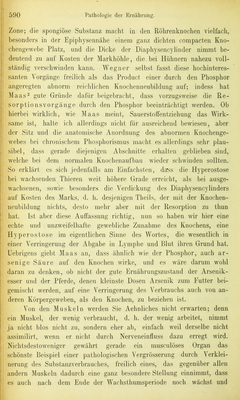 ! Zone; die spongiose Substanz macht in den Rohrenknochen yielfach, i besonders in der Epiphysennahe einem ganz dicbten compacten Kno- cbengewebe Platz, und die Dicke der Diaphysencylinder nimmt be- jlj dentend zu auf Kosten der Markhohle, die. bei Hiihnern nahezu yoll- !| standig verschwinden kann. Wegner selbst fasst diese hochinteres- santen Yorgange freilich als das Product einer durch den Phosphor | angeregten abnorm reichlichen Knochenneubildung auf; indess hat Maas2 gute Griinde dafiir beigebracht, dass yorzugsweise die Re- j sorptionsvorgange durch den Phosphor beeintrachtigt werden. Ob hierbei wirldich, wie Maas meint, Sauerstoffentziehung das Wirk- same ist, halte ich allerdings nicht fur ausreichend bewiesen, aber der Sitz und die anatomische Anordnung des abnormen Knochenge- I webes bei chronischem Phosphorismus macht es allerdings sehr plau- sibel, dass gerade diejenigen Abschnitte erhalten geblieben sind, welche bei dem normalen Knochenaufbau wieder schwinden sollten. II So erklart es sich jedenfalls am Einfachsten, dass die Hyperostose bei wachsenden Thieren weit hohere Grade erreicht, als bei ausge- wachsenen, so wie besonders die Verdickung des Diaphysency binders auf Kosten des Marks, d. h. desjenigen Theils, der mit der Knochen- neubildung nichts, desto mehr aber mit der Resorption zu thun hat. Ist aber diese Auffassung richtig, nun so haben wir hier eine echte und unzweifelhafte gewebliche Zunahme des Knochens, eine Hyperostose im eigentlichen Sinne des Wortes, die wesentlich in einer Yerringerung der Abgabe in Lymphe und Blut ihren Grand hat. Uebrigens giebt Maas an, dass ahnlich wie der Phosphor, auch ar- senige Saure auf den Knochen wirke, und es ware darum wohl j daran zu denken, ob nicht der gute Ernahrungszustand der Arsenik- esser und der Pferde, denen kleinste Dosen Arsenik zum Futter bei- 1 gemischt werden, auf eine Yerringerung des Yerbrauchs auch yon an- deren Korpergeweben, als den Knochen, zu beziehen ist. Yon den Mu skein werden Sie Aehnliches nicht erwarten; denn ein Muskel, der wenig verbraucht, d. h. der wenig arbeitet, nimmt ja nicht bios nicht zu, sondern eher ab, einfach weil derselbe nicht assimilirt, wenn er nicht durch Neryeneiniluss dazu erregt wird. Nichtsdestoweniger gewahrt gerade ein musculoses Organ das schonste Beispiel einer pathologischen Yergrosserung durch A^erldei- nerung des Substanzyerbrauches, freilich eines, das gegenuber alien andern Muskeln dadurch eine ganz besondere Stellung einnimmt, dass es auch nach dem Ende der Wachsthumsperiode noch wachst und i