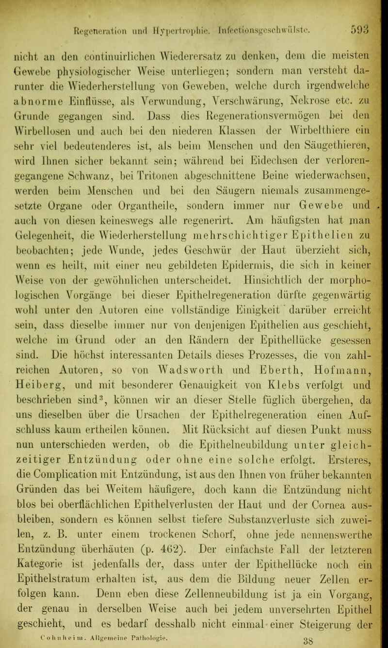 nicht an den continuirlichen Wiederersatz zu denken, deni die meisten Gewebe physiologischer Weise unterliegen; sondern man versteht da- runter die Wiederherstellung von Geweben, welche durch irgendwelehe a b nor me Einfliisse, als Verwundung, Versch waning, Nekrose etc. zu Grunde gegangen sind. Dass dies Regenerationsvermogen bei den Wirbellosen und auch bei den niederen Klassen der Wirbelthiere cin sehr viel bedeutenderes ist, als beim Menschen und den Saugethieren, wird Jlinen sicher bekannt sein; wahrend bei Eidechsen der verloren- gegangene Schwanz, bei Tritonen abgeschnittene Beine wiederwachsen, werden beim Menschen und bei den Saugern niemals zusammenge- setzte Organe oder Organtheile, sondern immer nur Gewebe und auch von diesen keineswegs able regenerirt. Am haufigsten Jiat man Gelegenheit, die Wiederherstellung mehrschichtiger Epithelien zu beobachten; jede Wunde, jedes Geschwiir der Hant iiberzieht sich, wenn es heilt, mil einer neu gebildeten Epidermis, die sich in keiner Weise von der gewohnlichen unterscheidet. Hinsichtlich der rnorpho- logischen Vorgange bei diesel* Epithelregeneration diirfte gegenwartig wold unter den Antoren eine vollstandige Einigkeit dariiber erreicht sein, dass diesel be immer nur von dcnjenigen Epithelien aus geschieht, welche im Grund oder an den Randern der Epithelliicke gesessen sind. Die hochst interessanten Details dieses Prozesses, die von zahl- reichen Autoren, so von Wadsworth und Eberth, Hofmann, Heiberg, und mit besonderer Genauigkeit von Kiebs verfolgt und beschrieben sind3, konnen wir an dieser Stelle fiiglich iibergehen, da uns dieselben iiber die Ursachen der Epithel regeneration einen Auf- schluss kaum ertheilen konnen. ^lit Rucksicht auf diesen Punkt muss nun unterschieden werden, ob die Epithelneubildung unter gleich- zeitiger Entziindung oder ohne eine solche erfolgt. Ersteres, die Complication mit Entziindung, ist aus den Ihnen von friiher bekannten Griinden das bei Weitem haufigere, doch kann die Entziindung nicht bios bei oberflachlichen Epithelverlusten der Haut und der Cornea aus- bleiben, sondern es konnen selbst tiefere Substanzverluste sich zuwei- len, z. B. unter einem trockenen Schorf, ohne jede nennenswerthe Entziindung iiberhauten (p. 462). Der einfachste Fall der letzteren Kategorie ist jedenfalls der, dass unter der Epithelliicke noch ein Epithelstratum erhalten ist, aus dem die Bildung neuer Zellen er- folgen kann. Demi eben diese Zellenneubildung ist ja ein Yorgang, der genau in derselben Weise auch bei jedem unversehrten Epithel geschieht, und es bedarf desshalb nicht einmal einer Steigerung der Cohnheim. Allgemeine Pathologie. 90