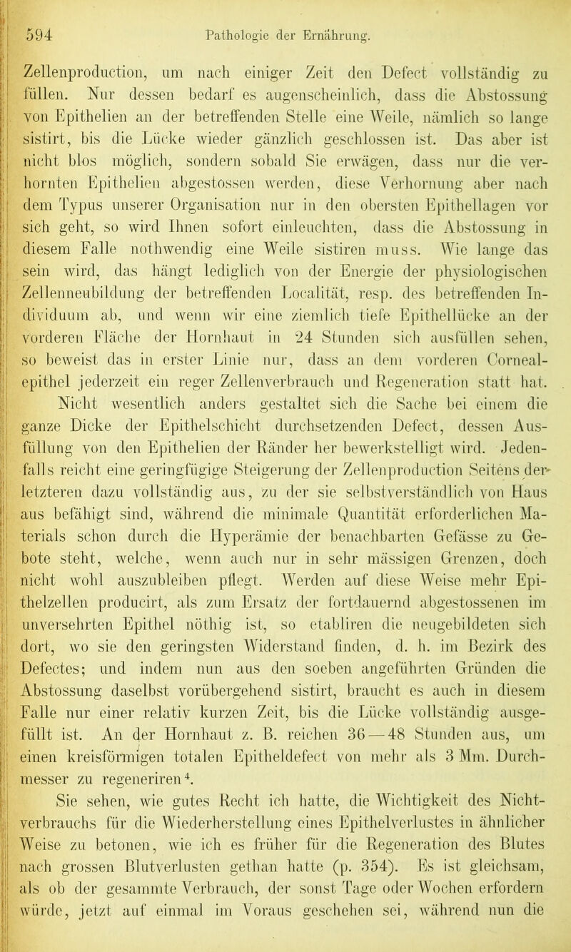 Zellenproduction, um nach einiger Zeit den Defect vollstandig zu fiillen. Nur dessen bedarf es augenscheinlich, dass die Abstossung | yon Epithelien an der betreffenden Stelle eine Weile, namlich so lange | sistirt, bis die Liicke wieder ganzlich geschlossen ist. Das aber ist nicht bios inbglicit, sondern sobald Sie erwagen, dass nur die ver- hornten Epithelien abgestossen werden, diese Verhornung aber nach ! dem Typus uiiserer Organisation nur in den obersten Epithellagen yor I sich gelit, so wird Ilmen sofort einleuchten, dass die Abstossung in diesem Falle nothwendig eine Weile sistiren muss. Wie lange das sein wird, das hangt lediglich von der Energie der physiologischen | Zellenneubildung der betreffenden Localitat, resp. des betreffenden In- dividuum ab, und wenn wir eine ziemlich tiefe Epithelliicke an der ! vorderen Eiache der Hornhaut in 24 Stunden sich ausfullen sehen, so beweist das in erster Linie nur, dass an dem yorderen Corneal- epithel jederzeit ein reger Zellenverbrauch und Regeneration statt hat. Nicht wesentlich anders gestaltet sich die Sache bei einem die gauze Dicke der Epithelschicht durchsetzenden Defect, dessen Aus- fullung von den Epithelien der Rander her bewerkstelligt wird. Jeden- | falls reicht eine geringfligige Steigerung der Zellenproduction Seitens der- letzteren dazu vollstandig aus, zu der sie selbstverstandlich von Haus aus befahigt sind, wahrend die minimale Quantitat erforderlichen Ma- | terials schon durch die Hyperamie der benachbarten Gefiisse zu Ge- bote steht, welche, wenn auch nur in sehr massigen Grenzen, doch nicht wohl auszubleiben pflegt. Werden auf diese Weise mehr Epi- thelzellen producirt, als zum Ersatz der fortdauernd abgestossenen im unversehrten Epithel nothig ist, so etabliren die neugebildeten sich dort, wo sie den geringsten Widerstand fmden, d. h. im Bezirk des Defectes; und indem nun aus den soeben angefiihrten Griinden die jji Abstossung daselbst voriibergehend sistirt, braucht es auch in diesem Falle nur einer relativ kurzen Zeit, bis die Liicke vollstandig ausge- fiillt ist. An der Hornhaut z. B. reichen 36 — 48 Stunden aus, um einen kreisformigen totalen Epitheldefect von mehr als 3 Mm. Durch- ||j messer zu regeneriren4. Sie sehen, wie gutes Recht, ich hatte, die Wichtigkeit des Nicht- | verbrauchs fur die Wiederherstellung eines Epithelverlustes in ahnlicher Weise zu betonen, wie ich es friiher fur die Regeneration des Blutes nach grossen Blutverlusten gethan hatte (p. 354). Es ist gleichsam, als ob der gesammte Verbrauch, der sonst Tage oder Wochen erfordern wiirde, jetzt auf einmal im Voraus geschehen sei, wahrend nun die I