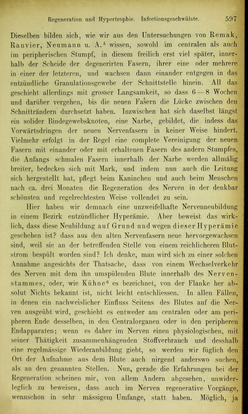 Dieselben bilden sicb, wie wir aus den Untersuchungen von Remak, Ranvier, Neumann u. A.5 wissen, sowohl im centralen als auch im peripherischen Stumpf, in diesem freilich erst yiel spater, inner- balb der Scheide der degenerirten Fasern, ihrer eine oder mehrere in einer der letzteren, und wachsen dann einander entgegen in das entziindliche Granulationsgewebe der Schnittstelle binein. All das geschieht allerdings mit grosser Langsamkeit, so dass 6 — 8 Wochen und dariiber vergehen, bis die neuen Fasern die Liicke zwiscben den Schnittrandern durchsetzt baben. Inzwischen hat sich daselbst langst ein solider Bindegewebsknoten, eine Narbe, gebildet, die indess das Vorwartsdringen der neuen Nervenfasern in keiner Weise bindert. Vielmehr erfolgt in der Regel eine complete Yereinigung der neuen Fasern mit einander oder mit erhaltenen Fasern des andern Stumpfes, die Anfangs schmalen Fasern innerhalb der Narbe werden allmalig breiter, bedecken sicb mit Mark, und indem nun aucb die Leitung sicb hergestellt hat, pflegt beirn Kaninchen und aucb beim Menscben nach ca. drei Monaten die Regeneration des Nerven in der denkbar scbonsten und regelrechtesten Weise vollendet zu sein. Hier haben wir demnacb eine unzweifelhafte Nervenneubildung in einem Bezirk entziindlicher Hyperamie. Aber beweist das wirk- lich, dass diese Neubildung auf Grund und wegen dieser Hyperamie geschehen ist? dass aus den alten Nervenfasern neue hervorgewacbsen sind, weil sie an der betreffenden Stelle von einem reichlicheren Blut- strom bespiilt worden sind? Icb denke, man wird sicb zu einer solcben Annahme angesichts der Thatsache, dass von einem Wechselverkebr des Nerven mit dem ihn umspulenden Blute innerhalb des Nerveu- stammes, oder, wie Kiihne6 es bezeichnet, von der Flanke her ab- solut Nichts bekarint ist, nicht leicht entschliessen. In alien Fallen, in denen ein nachweislicher Einfluss Seitens des Blutes auf die Ner- ven ausgeubt wird, geschieht es entweder am centralen oder am peri- pheren Ende desselben, in den Centralorganen oder in den peripheren Endapparaten; wenn es daher im Nerven einen pbysiologiscben, mit seiner Tbatigkeit zusammenhangenden Stoffverbrauch und dessbalb eine regelmassige Wiederanbildung giebt, so werden wir fuglich den Ort der Aufnahme aus dem BJute aucb nirgend anderswo suchen, als an den genannten Stellen. Nun, gerade die Erfahrungen bei der Regeneration scheinen mir, von allem Andern abgesehen, unwider- leglicb zu beweisen, dass auch im Nerven regenerative Vorgange, wennschon in sehr massigem Umfange, statt haben. Moglicb, ia