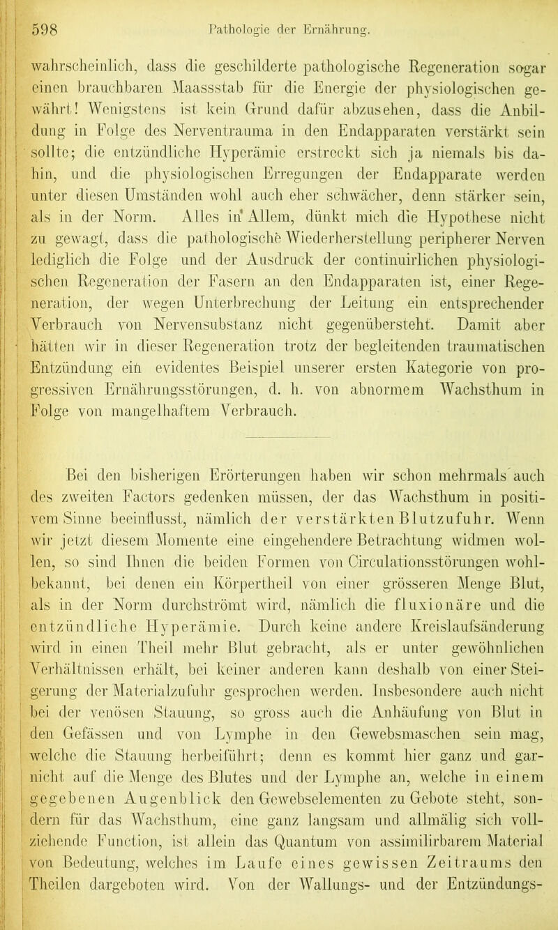 j wahrscheinlich, class die geschilderte pathologische Regeneration sogar einen brauchbaren Maassstab fiir die Energie der physiologischen ge- wahrt! Wenigstens ist kein Grund dafiir abzusehen, dass die Anbii- dung in Edge des Nerventrauma in den Endapparaten verstarkt sein sollte; die entzundliche Hyperamie erstreckt sich ja niemals bis da- hin, und die physiologischen Erregungen der Endapparate werden unter diesen Umstanden wohl auch eher schwacher, denn starker sein, als in der Norm. Alles in Allem, diinkt mich die Hypothese nicht zu gewagt, dass die pathologische Wiederherstellung peripherer Nerven lediglich die Folge und der Ausdruck der continuirlichen physiologi- schen Regeneration der Fasern an den Endapparaten ist, einer Rege- neration, der wegen Unterbrechung der Leitung ein entsprechender Yerbrauch yon Nervensubstanz nicht gegeniibersteht. Damit aber hatten wir in clieser Regeneration trotz der begleitenden traumatischen Entziindung eih evidentes Beispiel unserer ersten Kategorie von pro- gressiven Ernahrungsstorungen, d. h. von abnormem Wachsthum in Folge von mangelhaftem Yerbrauch. Bei den bisherigen Erorterungen haben wir schon mehrmals auch des zweiten Factors gedenken miissen, der das Wachsthum in positi- , vem Sinne beeinflusst, namlich der verstarkten Blutzufuhr. Wenn wir jetzt diesem Momente eine eingehendere Betrachtung widmen wol- len, so sind Ihnen die beiclen Formen von Circulationsstorungen wohl- bekannt, bei denen ein Korpertheil von einer grosseren Menge Blut, : als in der Norm durchstromt wird, namlich die fluxion are und die entzundliche Hyperamie. Dureh keine andere Kreislaufsanderung wird in einen Theil mehr Blut gebracht, als er unter gewohnlichen Yerhaltnissen erhalt, bei keiner ancleren kann deshalb von einer Stei- gerung der Materialzufuhr gesprochen werden. Insbesondere auch nicht bei der venosen Stauung, so gross auch die Anhaufung von Blut in den Gefassen und von Eymphe in den Gewebsmaschen sein mag, welche die Stauung herbeifiihrt; denn es kornrnt hier ganz und gar- nicht auf die Menge des Blutes und der Eymphe an, welche in einem ! gegebenen Augenblick den Gewebselementen zu Gebote steht, son- dern fiir das Wachsthum, eine ganz langsam und. allmalig sich voli- ziehende Function, ist allein das Quantum von assimilirbarem Material von Bedeutung, welches im Laufe eines gewissen Zeitraums den Theilen dargeboten wird. Aron der Walkings- und der Entzundungs-