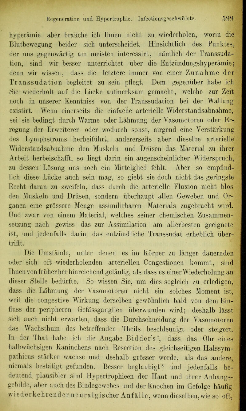 hyperamie aber brauche ich Ihnen nicht zu wiederholen, worm die Blutbewegung beider sicb untersclieidet. Hin sichtlich des Punktes, der uns gegenwartig am meisten interessirt, namlich der Transsuda- tion, sind wir besser unterrichtet iiber die Entzundungshyperamie; denn wir wissen, dass die letztere immer von einer Zunabme der Transsudation begleitet zu sein pflegt. Dem gegeniiber babe ich Sie wiederholt auf die Liicke aufmerksam gemacht, welcbe zur Zeit noch in unserer Kenntniss von der Transsudation bei der Wallung existirt. Wenn einerseits die einfache arterielle Widerstandsabnahme, sei sie bedingt durch Warme oderLahmung der Yasomotoren oder Er- regung der Erweiterer oder wodurch sonst, nirgend eine Verstarkung des Lymphstroms herbeifiihrl, andererseits aber dieselbe arterielle Widerstandsabnahme den Muskeln und Driisen das Material zu ihrer Arbeit herbeischafft, so liegt darin ein augenscheinlicher Widerspruch, zu dessen Losung uns noch ein Mittelglied fehlt. Aber so empfind- lich diese Liicke auch sein mag, so giebt sie doch nicht das geringste Recht daran zu zweifeln, dass durch die arterielle Fluxion nicht bios den Muskeln und Driisen, sondern iiberhaupt alien Geweben und Or- ganen eine grossere Menge assimilirbaren Materials zugebracht wird. Und zwar von einem Material, welches seiner chemischen Zusammen- setzung nach gewiss das zur Assimilation am allerbesten geeignete ist, und jedenfalls darin das entziindliche Transsudat erheblich iiber- trifft. Die Umstande, unter denen es im Korper zu langer dauernden oder sich oft wiederhoienden arteriellen Congestionen kommt, sind Ihnen von friiher her hinreichend gelaufig, als dass es einer Wiederholung an dieser Stelle bediirfte. So wissen Sie, um dies sogleich zu erledigen, dass die Lahmung der Vasomotoren nicht ein solches Moment ist, weil die congestive Wirkung derselben gewohnlich bald von dem Ein- fluss der peripheren Gefassganglien iiberwunden wird; deshalb lasst sich auch nicht erwarten, dass die Durchschneidung der Yasomotoren das Wachsthum des betreffenden Theils beschleunigt oder steigert. In der That habe ich die Angabe Bidder’s7, dass das Ohr eines halbwiichsigen Kaninchens nach Resection des gleichseitigen Halssym- pathicus starker wachse und deshalb grosser werde, als das andere, niemals bestatigt gefunden. Besser beglaubigt8 und jedenfalls be- deutend plausibler sind Hypertrophieen der Haut und ihrer Anhangs- gebilde, aber auch des Bindegewebes und der Knochen im Gefolge haufig wiederkehrender neuralgischer Anfalle, wenn dieselben,wie so oft,