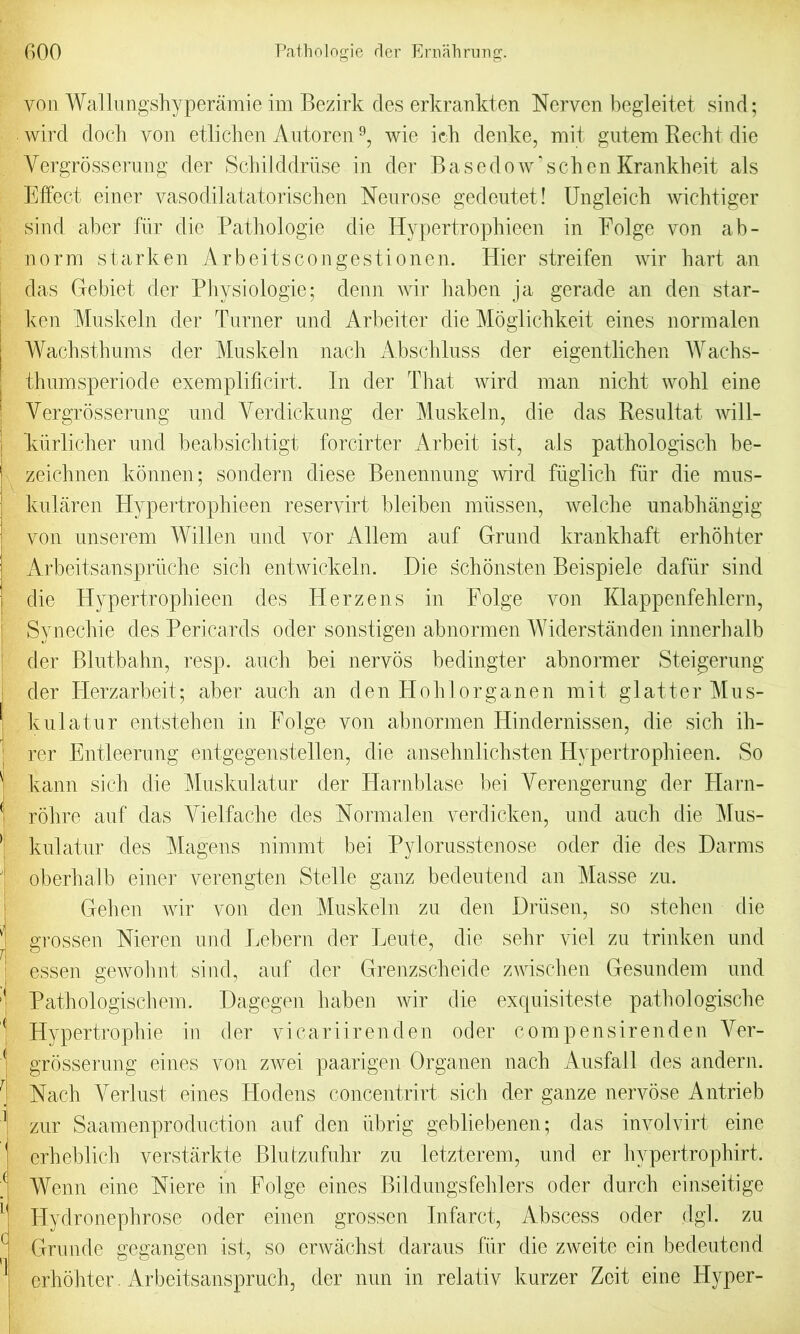 yon Walhmgshyperamie im Bezirk cles erkrankten Nerven begleitet sind; wird dock von etlichen Antoren9, wie irk denke, mit gntem Recht die Yergrosserung der Sckilddriise in der B a s e d o w ‘ s c k c n Krankk eit als Effect einer vasodilatatoriscken Nenrose gedeutet! Ungleick wicktiger sind aber fiir die Pathologie die Hypertrophieen in Eolge von ab- norm starken Arbeitscongestionen. Hier streifen wir kart an das Gebiet der Physiologie; denn wir kaben ja gerade an den star- ken Muskeln der Turner und Arbeiter die Moglichkeit eines normalen Wachsthums der Muskeln nack Absckluss der eigentlichen Wachs- thumsperiode exemplificirt. In der That wird man nicht wokl eine Yergrosserung und Yerdickung der Muskeln, die das Resultat will- kurlicker und beabsicktigt forcirter Arbeit ist, als patkologisck be- zeichnen konnen; sondern diese Benennung wird fuglick fiir die mus- kularen Hypertrophieen reservirt bleiben miissen, welcke unabhangig von unserem Willen und vor Allem auf Grund krankkaft erhohter Arbeitsanspriicke sick entwickeln. Die schonsten Beispiele dafiir sind die Hypertrophieen des Herzens in Eolge von Klappenfehlern, Synechie des Pericards oder sonstigen abnormen Widerstanden innerkalb der Blutbahn, resp. auch bei nervos bedingter abnormer Steigerung der Herzarbeit; aber auch an den Hoklorganen mit glatter Mus- kulatur entstehen in Eolge von abnormen Hindernissen, die sick ik- rer Entleerung entgegenstellen, die anseknlicksten Hypertrophieen. So kann sick die Muskulatur der Harnblase bei Yerengerung der Harn- rohre auf das Yielfache des Normalen verdicken, und auch die Mus- kulatur des Magens nimmt bei Pylorusstenose oder die des Darms oberkalb einer verengten Stelle ganz bedeutend an Masse zu. Geken wir von den Muskeln zu den Driisen, so stehen die grossen Nieren und Lebern der Leute, die sekr vie! zu trinken und essen gewohnt sind, auf der Grenzsckeide zwischen Gesundem und Patkologischem. Dagegen kaben wir die exquisiteste pathologische Hypertropkie in der vicariirenden oder compensirenden Yer- grosserung eines von zwei paarigen Organen nack AusfaJl des andern. Nach Yerlust eines ITodens concentrirt sick der gauze nervose Antrieb zur Saamenproduction auf den iibrig gebliebenen; das involvirt eine erkeblick verstarkte Blufzufukr zu letzterem, und er kypertrophirt. Wenn eine Niere in Eolge eines Bildungsteklers oder durck einseitige ITydronephrose oder einen grossen Infarct, Abscess oder dgl. zu Grunde gegangen ist, so erwachst daraus fiir die zweite ein bedeutend erhohter. Arbeitsanspruch, der nun in relativ kurzer Zeit eine Hyper-