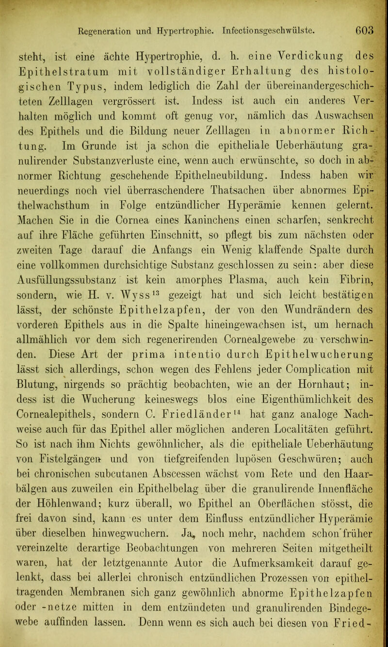 steht, ist eine achte Hypertrophie, d. h. eineVerdickung des Epithelstratum mit vollstandiger Erhaltung des histolo- gischen Typus, indem lediglich die Zahl der iibereinandergeschich- teten Zelllagen vergrossert ist. Indess ist auch ein anderes Ver- halten moglich und kommt oft genug vor, namlich das Auswachsen des Epithets und die Bildung neuer Zelllagen in abnormer Rich- tun g. Im Grunde ist ja schon die epitheliale Ueberhautung gra- nulirender Substanzyerluste eine, wenn auch erwiinschte, so doch in ab- normer Richtung geschehende Epithelneubildung. Indess haben wir neuerdings noch viel iiberraschendere Thatsachen iiber abnormes Epi- thelwachsthum in Eolge entziindlicher Hyperamie kennen gelernt. Machen Sie in die Cornea eines Kaninchens einen scharfen, senkrecht auf ihre Flache gefiihrten Einschnitt, so pflegt bis zum nachsten oder zweiten Tage darauf die Anfangs ein Wenig klaffende Spalte durch eine yollkommen durchsichtige Substanz geschlossen zu sein: aber diese Ausfullungssubstanz ist kein amorphes Plasma, auch kein Fibrin, sondern, wie H. y. Wyss13 gezeigt hat und sich leicht bestatigen lasst, der schonste Epithelzapfen, der von den Wundrandern des vorderen Epithets aus in die Spalte hineingewachsen ist, um hernach allmahlich vor dem sich regenerirenden Cornealgewebe zu verschwin- den. Diese Art der prima intentio durch Epithelwucherung lasst sich allerdings, schon wegen des Fehlens jeder Complication mit Blutung, nirgends so prachtig beobachten, wie an der Hornhaut; in- dess ist die Wucherung keineswegs bios eine Eigenthumlichkeit des Cornealepithels, sondern C. Friedlander14 hat ganz analoge Nach- weise auch fiir das Epithel alter moglichen anderen Localitaten gefiihrt. So ist nach ihm Nichts gewohnlicher, als die epitheliale Ueberhautung von Fistelgangen und von tiefgreifenden luposen Geschwiiren; auch bei chronischen subcutanen Abscessen wachst vom Rete und den Haar- balgen aus zuweilen ein Epithelbelag iiber die granuliren.de Innenflache der Hohlenwand; kurz iiberall, wo Epithel an Oberflachen stosst, die frei davon sind, kann es unter dem Einfluss entziindlicher Hyperamie iiber dieselben hinwegwuchern. Ja^ noch mehr, nachdem schon’friiher vereinzelte derartige Beobachtungen von mehreren Seiten mitgetheilt waren, hat der letztgenannte Autor die Aufmerksamkeit darauf ge- lenkt, dass bei allerlei chronisch entzundlichen Prozessen von epithel- tragenden Membranen sich ganz gewohnlich abnorme Epithelzapfen oder -netze mitten in dem entziindeten und granulirenden Bindege- webe auffinden lassen. Denn wenn es sich auch bei diesen von Fried-