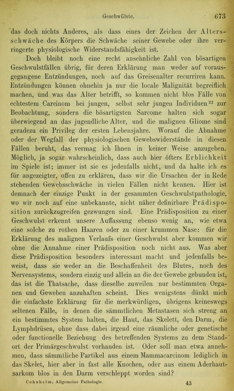 das doch niclits Anderes, als dass eines der Zeichen der Alters- schwache des Korpers die Schwache seiner Gewebe oder ibre ver- ringerte physiologische Widerstandsflhigkeit ist. Doch bleibt noch eine recht ansehnliche Zahl von bosartigen Geschwulstfallen iibrig, fur deren Erklarung man weder auf voraus- gegangene Entzimdungon, noch auf das Greisenalter recurriren kann. Entzundungen konnen ohnehin ja nur die locale Malignitat begreiflich machen, und was das Alter betrifft, so kommen nicht bios Falle yon echtestem Carcinom bei jungen, selbst sehr j ungen Individuen22 zur Beobachtung, sondern die bosartigsten Sarcome halten sich sogar uberwiegend an das jugendliche Alter, und die malignen Gliome sind geradezu ein Priyileg der ersten Lebensjahre. Worauf die Abnahme oder der Wegfall der physiologischen Gewebswiderstande in diesen Fallen beruht, das vermag ich Ihnen in keiner Weise anzugeben. Moglich, ja sogar wahrscheinlich, dass auch hier ofters Erblichkeit im Spiele ist; immer ist sie es jedenfalls nicht, und da halte ich es fur angezeigter, often zu erklaren, dass wir die Ursachen der in Rede stehenden Gewebsschwache in vielen Fallen nicht kennen. Hier ist demnach der einzige Punkt in der gesammten Geschwulstpathologie, wo wir noch auf eine unbekannte, nicht naher defmirbare Pradispo- sition zuriickzugreifen gezwungen sind. Eine Predisposition zu einer Geschwulst erkennt unsere Auffassung ebenso wenig an, wie etwa eine solche zu rothen Haaren oder zu einer krummen Hase: fiir die Erklarung des malignen Yerlaufs einer Geschwulst aber kommen wir ohne die Annahme einer Predisposition noch nicht aus. Was aber diese Predisposition besonders interessant macht und jedenfalls be- weist, dass sie weder an die Beschaffenheit des Blutes, noch des Nervensystems, sondern einzig und allein an die der Gewebe gebunden ist, das ist die Thatsache, dass dieselbe zuweilen nur bestimmten Orga- nen und Geweben anzuhaften scheint. Dies wenigstens diinkt mich die einfachste Erklerung fiir die merkwiirdigen, iibrigens keineswegs seltenen Felle, in denen die semmtlichen Metastasen sich streng an ein bestimmtes System halten, die Haut, das Skelett, denDarm, die Lymphdriisen, ohne dass dabei irgend eine raumliche oder genetische oder functionelle Beziehung des betreffenden Systems zu dem Stand- ort der Primargeschwulst yorhanden ist. Oder soil man etwa anneh- men, dass sammtliche Partikel aus einem Mammacarcinom lediglich in das Skelet, hier aber in fast alle Knochen, oder aus einem Aderhaut- sarkom bios in den Darm verschleppt worden sind? Cohnheim, Allgemeine Pathologie. 43